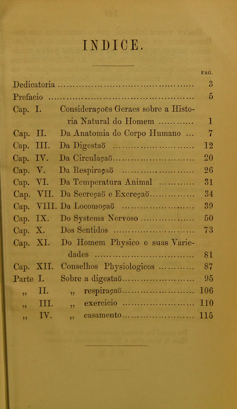 índice. PAG. Dedicatória 3 Prefacio ... 5 Cap. I. Considerapoés Geraes sobre a Histo- ria Xatural do Homem 1 Cap. II. Da Anatomia do Corpo Humano ... 7 Cap. III. Da DigestaS 12 Cap. lY. Da Circulacaõ 20 Cap. V. Da EespirapaS 26 Cap. YI. Da Temperatura Animal 31 Cap. YII. Da Secrecao e Excrecaõ 34 Cap. YIII. Da LocornocaS 39 Cap. IX. Do Systema Nervoso 50 Cap. X. Dos Sentidos 73 Cap. XI. Do Homem Physico e suas Yarie- dades 81 Cap. XII. Conselhos Physiologicos 87 Parte I. Sobre a digestaõ 95 55 II. „ respirapaS 106 55 III. ,, exercicio 110 55