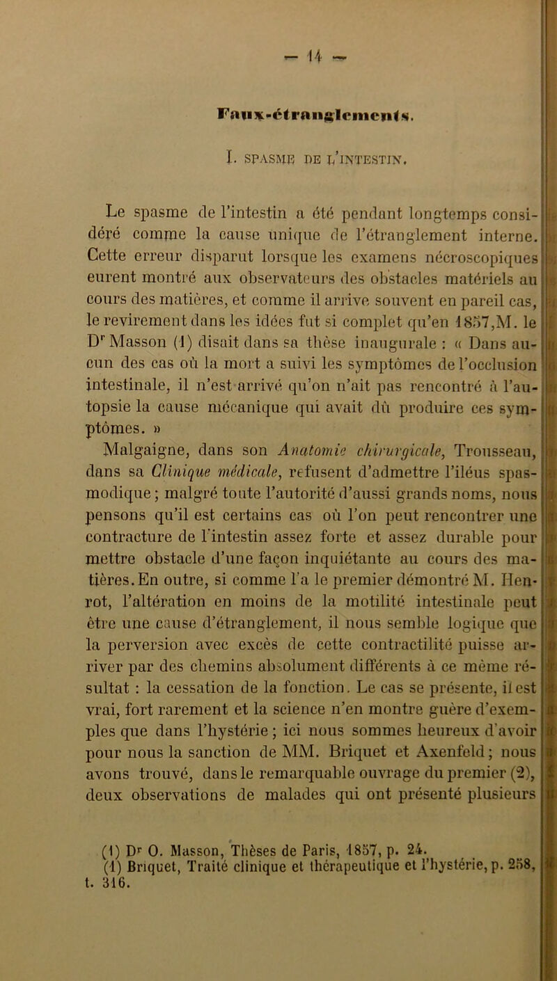 I. SPASMR DE l/lNTESTIX. Le spasme de l’intestin a été pendant longtemps consi- déré comme la cause unique de l’étranglement interne. Cette erreur disparut lorsque les examens nécroscopiques eurent monti'é aux observateurs des obstacles matériels au cours des matières, et comme il arrive souvent en pareil cas, le revirement dans les idées fut si complet qu’en 1857,M. le D* Masson (1) disait dans sa tbèse inaugurale : a Dans au- cun des cas où la mort a suivi les symptômes de l’occlusion intestinale, il n’est arrivé qu’on n’ait pas rencontré à l’au- topsie la cause mécanique qui avait dù produire ces sym- ptômes. » Malgaigne, dans son Anatomie chirurgicale, Trousseau, dans sa Clinique médicale, refusent d’admettre l’iléus spas- modique ; malgré toute l’autorité d’aussi grands noms, nous pensons qu’il est certains cas où l’on peut rencontrer une contracture de l'intestin assez forte et assez durable pour mettre obstacle d’une façon inquiétante au cours des ma- tières. En outre, si comme l’a le premier démontré M. lien- rot, l’altération en moins de la motilité intestinale peut être une cause d’étranglement, il nous semble logique que la perversion avec excès de cette contractilité puisse ar- river par des chemins absolument différents à ce même ré- sultat : la cessation de la fonction. Le cas se présente, il est vrai, fort rarement et la science n’en montre guère d’exem- ples que dans l’hystérie ; ici nous sommes heureux d’avoir pour nous la sanction de MM. Briquet et Axenfeld ; nous avons trouvé, dans le remarquable ouvrage du premier (2), deux observations de malades qui ont présenté plusieurs I • i. h I. ti iK I 1 (1) D*' O, Masson, Thèses de Paris, 1857, p. 24. (1) Briquet, Traité clinique et thérapeutique et l’hystérie, p. 258, t. 316.