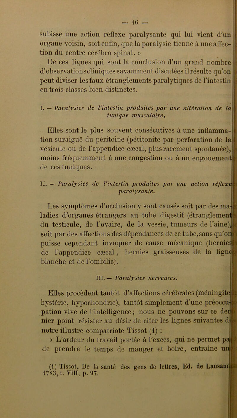 subisse une action réflexe paralysante qui lui vient d\in organe voisin, soit enfin, que la paralysie tienne à une aflec- tion du centre ccrébro spinal. » De ces lignes qui sont la conclusion d’un grand nombre d’observations cliniques savamment discutées il résulte qu’on peut diviser les faux étranglements paralytiques de l’intestin entrois classes bien distinctes. ; I. — Paralysies de l’inteslin produites par une altération de la tunique musculaire. Elles sont le plus souvent consécutives à une inflamma tion suraiguë du péritoine (péritonite par perforation de la vésicule ou de l’appendice cæcal, plus rarement spontanée), moins fréquemment à une congestion ou à un engouement^ de ces tuniques. L. — Paralysies de l’intestin produites par une action réflexi paralysante. Les symptômes d’occlusion y sont causés soit par des ma- ladies d’organes étrangers au tube digestif (étranglemen- du testicule, de l’ovaire, de la vessie, tumeurs de l’aine) soit par des affections des dépendances de ce tube, sans qu’or puisse cependant invoquer de cause mécanique (hernie de l’appendice cæcal, hernies graisseuses de la ligm blanche et de l’ombilic). III. — Paralysies nerueuscs. Elles procèdent tantôt d’affections cérébrales (méningit hystérie, hypochondrie), tantôt simplement d’une préoccu pation vive de l’intelligence; nous ne pouvons sur ce de nier point résister au désir de citer les lignes suivantes d notre illustre compatriote Tissot (1) : « L’ardeur du travail portée à l’excès, qui ne permet p de prendre le temps d(; manger et boire, entraîne u (1) Tissot, De la santé des gens de lettres, Ed. de Lausani 1783, t. YIII, p. 97.