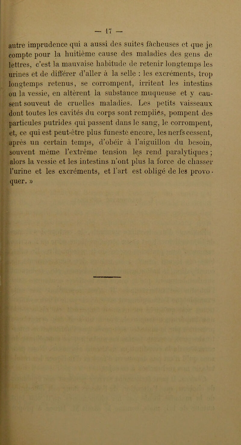 autre imprudence qui a aussi des suites lâcheuses et que je compte pour la huitième cause des maladies des gens de lettres, c’est la mauvaise habitude de retenir longtemps les urines et de différer d’aller à la selle : les excréments, trop longtemps retenus, se corrompent, irritent les intestins ou la vessie, en altèrent la substance muqueuse et y cau- sent souveut de cruelles maladies. Les petits vaisseaux dont toutes les cavités du corps sont remplies, pompent des particules putrides qui passent dans le sang, le corrompent, et, ce qui est peut-être plus funeste encore, les nerfs cessent, après un certain temps, d’obéir à l’aiguillon du besoin, souvent même l’extrême tension les rend paralytiques ; alors la vessie et les intestins n’ont plus la force de chasser l’urine et les excréments, et l’art est obligé de les provo • quer. »