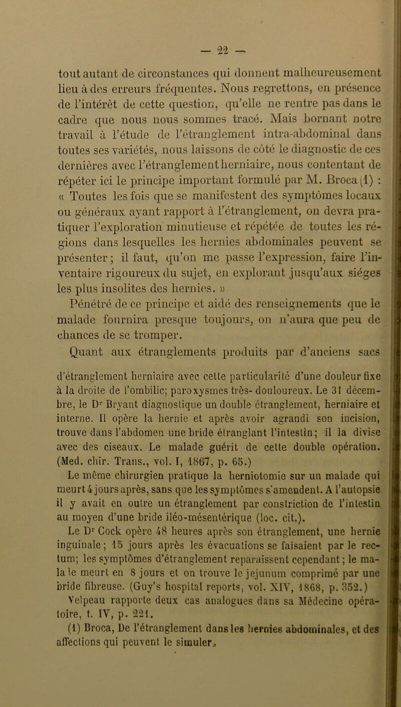 tout autant de circonstances qui donnent malheureusement lieu à des erreurs fréquentes. Nous rej^rettons, en présence de l’intérêt de cette question, qu’elle ne rentre pas dans le cadre que nous nous sommes tracé. Mais bornant notre travail à l’étude de l’étranglement intra-abdominal dans toutes ses variétés, nous laissons de côté fe diagnostic de ces dernières avec l’étranglement herniaire, nous contentant de répéter ici le principe important formulé par M. Broca(l) : (( Toutes les fois que se manifestent des symptômes locaux ou généraux ayant rapport à l’étranglement, on devra pra- tiquer l’exploration minutieuse et répétée de toutes les ré- gions dans lesquelles les hernies abdominales peuvent se présenter ; il faut, qu’on me passe l’expression, faire l’in- ventaire rigoureux du sujet, en explorant jusqu’aux sièges les plus insolites des hernies. » Pénétré de ce principe et aidé des renseignements que le malade fournira presque toujours, ou n’aura que peu de chances de se tromper. Quant aux étranglements produits par d’anciens sacs d’étranglement herniaire avec cette particularité d’une doulçurfixe à la droite de l’ombilic; paroxysmes très- douloureux. Le 31 décem- bre, le D'' Bryant diagnostique un double étranglement, herniaire et interne. Il opère la hernie et après avoir agrandi son incision, trouve dans l’abdomen une bridé étranglant l’intestin; il la divise avec des ciseaux. Le malade guérit de cette double opération. (Med. cbir. Trans., vol. I, 1867, p. 65.) Le même chirurgien pratique la herniotomie sur un malade qui meurt 4 jours après, sans que les symptômes s’amendent. A l’autopsie il y avait en outre un étranglement par consiriction de l’intestin au moyen d’une bride iléo-mésentérique (loc. cit.). Le Dr Cock opère 48 heures après son étranglement, une hernie inguinale ; 15 jours après les évacuations se faisaient par le rec- tum; les symptômes d’étranglement reparaissent cependant ; le ma- lale meurt en 8 jours et on trouve le jéjunum comprimé par une bride fibreuse. (Guy’s hospital reports, vol. XIV, 1868, p. 352.) Velpeau rapporte deux cas analogues dans sa Médecine opéra- toire, t. IV, p. 221. (1) Broca, De l’étranglement dans les hernies abdominales, et des afieclions qui peuvent le simuler.