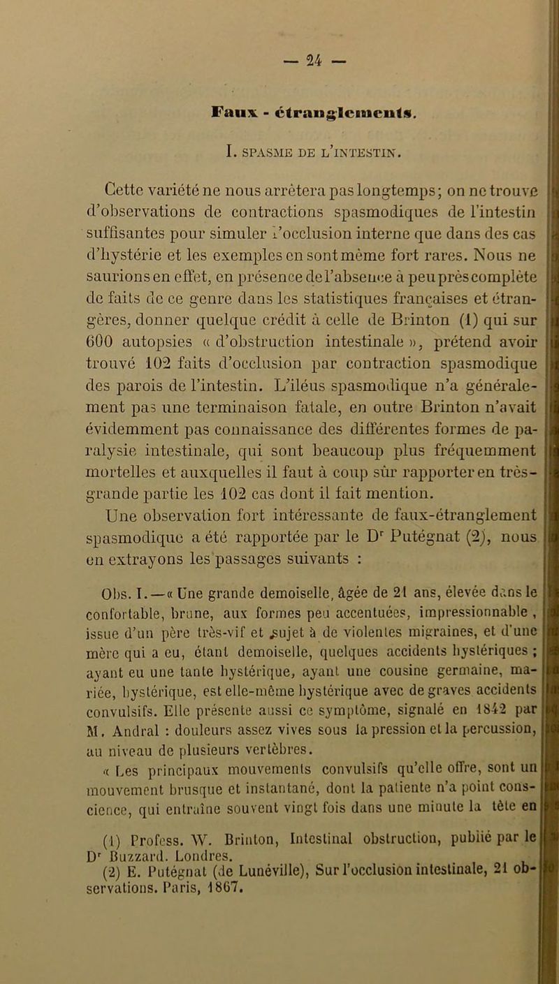 Faux - ctrangicincuts. I. SPASME DE l’intestin. Cette variété ne nous arrêtera pas longtemps; on ne trouve d’observations de contractions spasmodiques de l’intestin suffisantes pour simuler l’occlusion interne que dans des cas d’hystérie et les exemples en sont même fort rares. Nous ne saurions en effet, en présence de l’absence à peu prés complète de faits de ce genre dans les statistiques françaises et étran- gères, donner quelque crédit à celle de Brinton (1) qui sur OOO autopsies « d’obstruction intestinale », prétend avoir trouvé 102 faits d’occlusion par contraction spasmodique des parois de l’intestin. L’iléus spasmodique n’a générale- ment pas une terminaison fatale, en outre Brinton n’avait évidemment pas connaissance des différentes formes de pa- ralysie intestinale, qui sont beaucoup plus fréquemment mortelles et auxquelles il faut à coup sîm rapporter en très- grande partie les 102 cas dont il fait mention. Une observation fort intéressante de faux-étranglement spasmodique a été rapportée par le D'' Putégnat (2), nous en extrayons les'passagcs suivants : 01)S, I.—« Une grande demoiselle, âgée de 21 ans, élevée dans le confortable, brune, aux formes peu accentuées, impressionnable , issue d’un père très-vif et .sujet à de violentes migraines, et d’une mère qui a eu, étant demoiselle, quelques accidents h^'stériques ; ayant eu une tante hystérique, ayant une cousine germaine, ma- riée, hystérique, est elle-môme hystérique avec de graves accidents convulsifs. Elle présente aussi ce symptôme, signalé en 1842 par M. Andral : douleurs assez vives sous la pression et la percussion, au niveau de plusieurs vertèbres. ‘I Les principaux mouvements convulsifs qu’elle offre, sont un mouvement brusque et instantané, dont la patiente n’a point cons- cience, qui entraîne souvent vingt fois dans une minute la tète en (1) Profess. W. Brinton, Intestinal obstruction, publié par le D' Buzzard. Londres. (2) E. Putégnat (de Lunéville), Sur l’occlusion intestinale, 21 ob- servations. Paris, 1867.