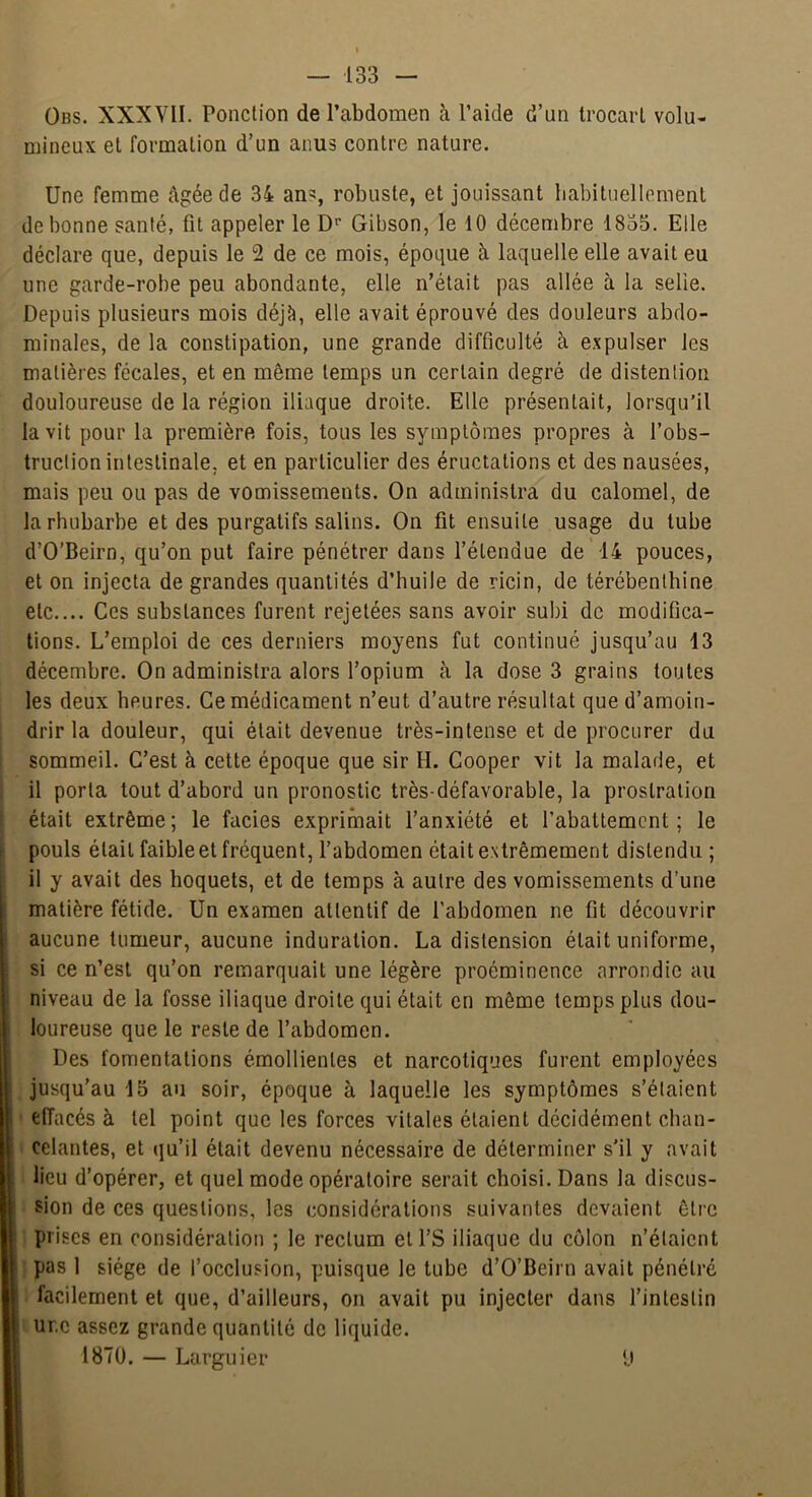 Obs. XXXVII. Ponction de l’abdomen à l’aide d’un trocart volu- mineux et formation d’un anus contre nature. Une femme âgée de 34 an=:, robuste, et jouissant babituellcment de bonne santé, fit appeler le D'’ Gibson, le 10 décembre 1835. Elle déclare que, depuis le 2 de ce mois, époque à laquelle elle avait eu une garde-robe peu abondante, elle n’était pas allée à la selie. Depuis plusieurs mois déjà, elle avait éprouvé des douleurs abdo- minales, de la constipation, une grande difficulté à expulser les matières fécales, et en même temps un certain degré de distenlion douloureuse de la région iliaque droite. Elle présentait, lorsqu’il la vit pour la première fois, tous les symptômes propres à l’obs- truction intestinale, et en particulier des éructations et des nausées, mais peu ou pas de vomissements. On administra du calomel, de la rhubarbe et des purgatifs salins. On fit ensuite usage du tube d’O’Beirn, qu’on put faire pénétrer dans l’étendue de 14 pouces, et on injecta de grandes quantités d’huile de ricin, de térébenthine etc.... Ces substances furent rejetées sans avoir subi de modifica- tions. L’emploi de ces derniers moyens fut continué jusqu’au 13 décembre. On administra alors l’opium à la dose 3 grains toutes les deux heures. Ce médicament n’eut d’autre résultat que d’amoin- drir la douleur, qui était devenue très-intense et de procurer du ! sommeil. C’est à cette époque que sir H. Cooper vit la malade, et I il porta tout d’abord un pronostic très-défavorable, la prostration était extrême; le faciès exprimait l’anxiété et l’abattement; le i pouls était faible et fréquent, l’abdomen était extrêmement distendu ; il y avait des hoquets, et de temps à autre des vomissements d’une matière fétide. Un examen attentif de l’abdomen ne fit découvrir aucune tumeur, aucune induration. La distension était uniforme, si ce n’est qu’on remarquait une légère proéminence arrondie au niveau de la fosse iliaque droite qui était en même temps plus dou- loureuse que le reste de l’abdomen. Des fomentations émollientes et narcotiques furent employées I jusqu'au 15 au soir, époque à laquelle les symptômes s’étaient I • effacés à tel point que les forces vitales étaient décidément chan- I celantes, et qu’il était devenu nécessaire de déterminer s’il y avait II lieu d’opérer, et quel mode opératoire serait choisi. Dans la discus- ■ sion de ces questions, les considérations suivantes devaient être I prises en considération ; le rectum ell’S iliaque du côlon n’étaient ■ ^ pas 1 siège de l’occlusion, puisque le tube d’O’Beirn avait pénétré ■ facilement et que, d’ailleurs, on avait pu injecter dans l’intestin I ur.c assez grande quantité de liquide. H 1870. — Larguier ‘J