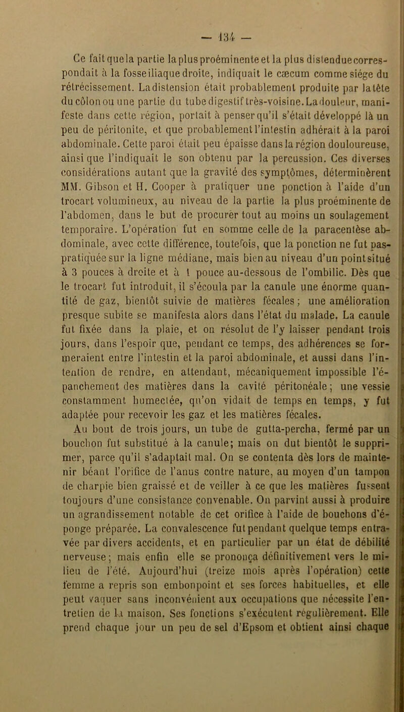 Ce l'ait quela partie la plus proéminente et la plus distendue corres- pondait cl la fosse iliaque droite, indiquait le cæcum comme siège du rétrécissement. Ladislension était probablement produite par latête du côlon ou une partie du tube digestif très-voisine. Ladouleur, mani- feste dans cette région, portait à penserqu’il s’était développé là un peu de péritonite, et que probablement l’intestin adhérait à la paroi abdominale. Cette paroi était peu épaisse dans la région douloureuse, ainsique l’indiquait le son obtenu par la percussion. Ces diverses considérations autant que la gravité des symptômes, déterminèrent MM. Gibson et H. Cooper à pratiquer une ponction à l’aide d’un trocart volumineux, au niveau de la partie la plus proéminente de l’abdomen, dans le but de procurer tout au moins un soulagement temporaire. L’opération fut en somme celle de la paracentèse ab- dominale, avec cette différence, toutefois, que la ponction ne fut pas- pratiq'uée sur la ligne médiane, mais bien au niveau d’un point situé à 3 pouces à droite et à l pouce au-dessous de l’ombilic. Dès que le trocart fut introduit, il s’écoula par la canule une énorme quan- tité de gaz, bientôt suivie de matières fécales; une amélioration presque subite se manifesta alors dans l’état du malade. La canule fut fixée dans la plaie, et on résolut de l’y laisser pendant trois jours, dans l’espoir que, pendant ce temps, des adhérences se for- meraient entre l’intestin et la paroi abdominale, et aussi dans l’in- tention de rendre, en attendant, mécaniquement impossible l’é- panchement des matières dans la cavité péritonéale ; une vessie constamment humectée, qu’on vidait de temps en temps, y fut adaptée pour recevoir les gaz et les matières fécales. Au bout de trois jours, un tube de gutta-percha, fermé par un bouchon fut substitué à la canule; mais on dut bientôt le suppri- mer, parce qu’il s’adaptait mal. On se contenta dès lors de mainte- nir béant l’orifice de l’anus contre nature, au moyen d’un tampon de charpie bien graissé et de veiller à ce que les matières fussent toujours d’une consistance convenable. On parvint aussi à produire un agrandissement notable de cet orifice à l’aide de bouchons d’é- ponge préparée. La convalescence fut pendant quelque temps entra- vée par divers accidents, et en particulier par un état de débilité nerveuse; mais enfin elle se prononça définitivement vers le mi- lieu de l’été. Aujourd’hui (treize mois après l’opération) cette femme a repris son embonpoint et ses forces habituelles, et elle peut vaquer sans inconvénient aux occupations que nécessite l’en- tretien de la maison. Ses fonctions s’exécutent régulièrement. Elle prend chaque jour un peu de sel d’Epsom et obtient ainsi chaque