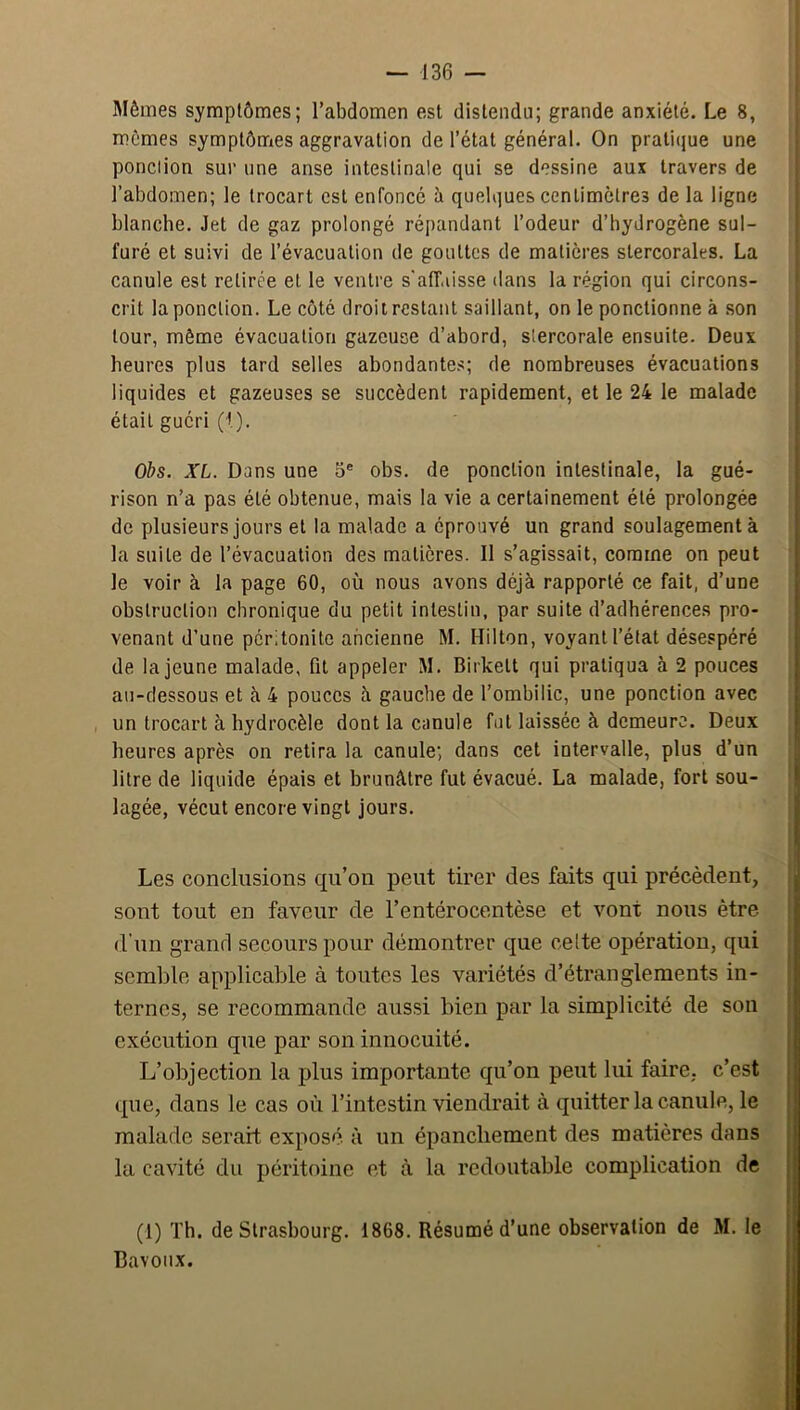 Mêmes symptômes; l’abdomen est distendu; grande anxiété. Le 8, mêmes symptômes aggravation de l’état général. On prati(jue une ponction sur une anse intestinale qui se dessine aux travers de l’abdomen; le trocart est enfoncé à quelques centimètres de la ligne blanche. Jet de gaz prolongé répandant l’odeur d’hydrogène sul- furé et suivi de l’évacuation de gouttes de matières stercorales. La canule est retirée et le ventre s'afT.iisse dans la région qui circons- crit la ponction. Le côté droit restant saillant, on le ponctionne à .son tour, même évacuation gazeuse d’abord, siercorale ensuite. Deux heures plus tard selles abondantes; de nombreuses évacuations liquides et gazeuses se succèdent rapidement, et le 24 le malade était guéri (1). Obs. XL. Dans une 3® obs. de ponction intestinale, la gué- rison n’a pas été obtenue, mais la vie a certainement été prolongée de plusieurs jours et la malade a éprouvé un grand soulagement à la suite de l’évacuation des matières. Il s’agissait, comme on peut le voir à la page 60, où nous avons déjà rapporté ce fait, d’une obstruction chronique du petit intestin, par suite d’adhérences pro- venant d’une péritonite ancienne M. Hilton, voyant l’état désespéré de la jeune malade, fit appeler M. Birkelt qui pratiqua à 2 pouces au-dessous et à 4 pouces à gauche de l’ombilic, une ponction avec un trocart à hydrocèle dont la canule fut laissée à demeure. Deux heures après on retira la canule; dans cet intervalle, plus d’un litre de liquide épais et brunâtre fut évacué. La malade, fort sou- lagée, vécut encore vingt jours. Les conclusions qu’on peut tirer des faits qui précèdent, sont tout en faveur de l’entérocentèse et vont nous être d’un grand secours pour démontrer que celte opération, qui semble applicable à toutes les variétés d’étranglements in- ternes, se recommande aus.si bien par la simplicité de son exécution que par son innocuité. L’objection la plus importante qu’on peut lui faire, c’est que, dans le cas où l’intestin viendrait à quitter la canule, le malade serait exposé à un épanchement des matières dans la cavité du péritoine et à la redoutable complication de (1) Th. de Strasbourg. 1868. Résumé d’une observation de M. le Cavoiix.