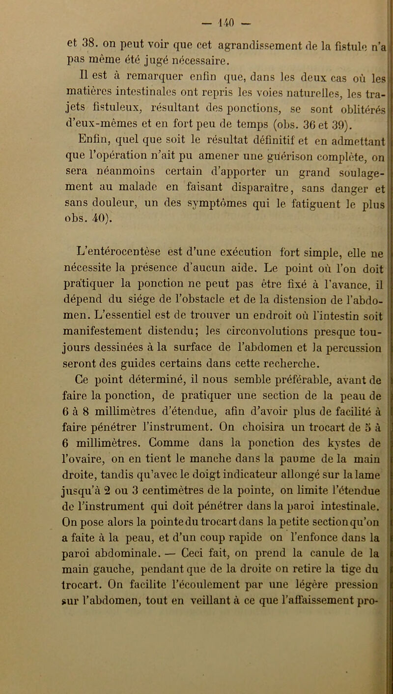 et 38. on peut voir que cet agrandissement de la fistule n’a pas même été jugé nécessaire. Il est à remarquer enfin que, dans les deux cas où les matières intestinales ont repris les voies naturelles, les tra- jets fistuleux, résultant des ponctions, se sont oblitérés d’eux-mêmes et en fort peu de temps (obs. 36 et 39). Enfin, quel que soit le résultat définitif et en admettant que l’opération n’ait pu amener une guérison complète, on sera néanmoins certain d’apporter un grand soulage- ment au malade en faisant disparaître, sans danger et sans douleur, un des symptômes qui le fatiguent le plus obs. 40). L’entérocentèse est d’une exécution fort simple, elle ne nécessite la présence d’aucun aide. Le point où l’on doit pratiquer la ponction ne peut pas être fixé à l’avance, il dépend du siège de l’obstacle et de la distension de l’abdo- men. L’essentiel est de trouver un endroit où l'intestin soit manifestement distendu; les circonvolutions presque tou- jours dessinées à la surface de l’abdomen et la percussion seront des guides certains dans cette recherche. Ce point déterminé, il nous semble préférable, avant de faire la ponction, de pratiquer une section de la peau de 6 à 8 millimètres d’étendue, afin d’avoir plus de facilité à faire pénétrer l’instrument. On choisira un trocart de 5 à 6 millimètres. Comme dans la ponction des kystes de l’ovaire, on en tient le manche dans la paume de la main droite, tandis qu’avec le doigt indicateur allongé sur la lame jusqu’à 2 ou 3 centimètres de la pointe, on limite l’étendue de l’instrument qui doit pénétrer dans la paroi intestinale. On pose alors la pointe du trocart dans la petite section qu’on a faite à la peau, et d’un coup rapide on l’enfonce dans la paroi abdominale. — Ceci fait, on prend la canule de la main gauche, pendant que de la droite on retire la tige du trocart. On facilite l’écoulement par une légère pression sur l’abdomen, tout en veillant à ce que l’affaissement pro-