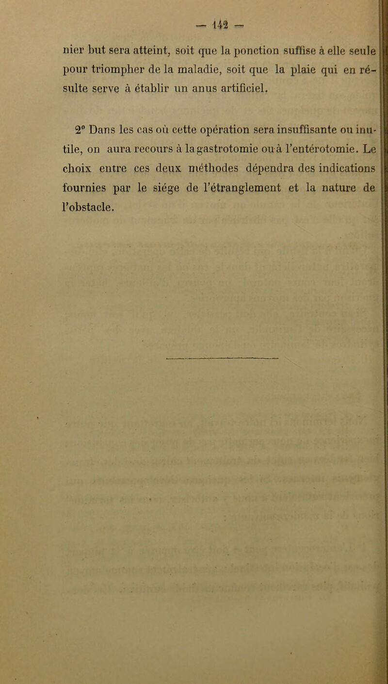 nier but sera atteint, soit que la ponction suffise à elle seule pour triompher de la maladie, soit que la plaie qui en ré- sulte serve à établir un anus artificiel. 2® Dans les cas où cette opération sera insuffisante ou inu- tile, on aura recours à la gastrotomie ou à l’entérotomie. Le choix entre ces deux méthodes dépendra des indications fournies par le siège de l’étranglement et la nature de l’obstacle.