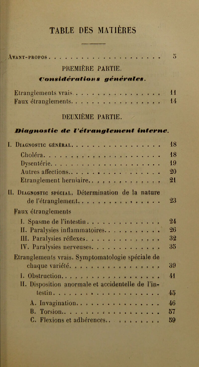 TABLE DES MATIÈRES Avant-propos o PREMIÈRE PARTIE. €^OÈt8id.évatian 8 génévaïïes. Etranglemeots vrais. 11 Faux étranglements 14 DEUXIÈME PARTIE. MHagt%o8iic €le fit%îern,e. I. Diagnostic général 18 Choléra 18 Dysentérie 19 Autres affections 20 Etranglement herniaire.. . 21 II. Diagnostic spécial. Détermination de la nature de rétranglement 23 Faux étranglements I. Spasme de l’intestin 24 II. Paralysies inllamraatoires 26 III. Paralysies réflexes 32 IV. Paralysies nerveuses 35 Etranglements vrais. Symptomatologie spéciale de chaque variété * 39 I* Obstruction * 41 II. Disposition anormale et accidentelle de l’in- testin 4 . . 45 A. Invagination. 46 B. Torsion 57 C. Flexions et adhérences.. ........ 59