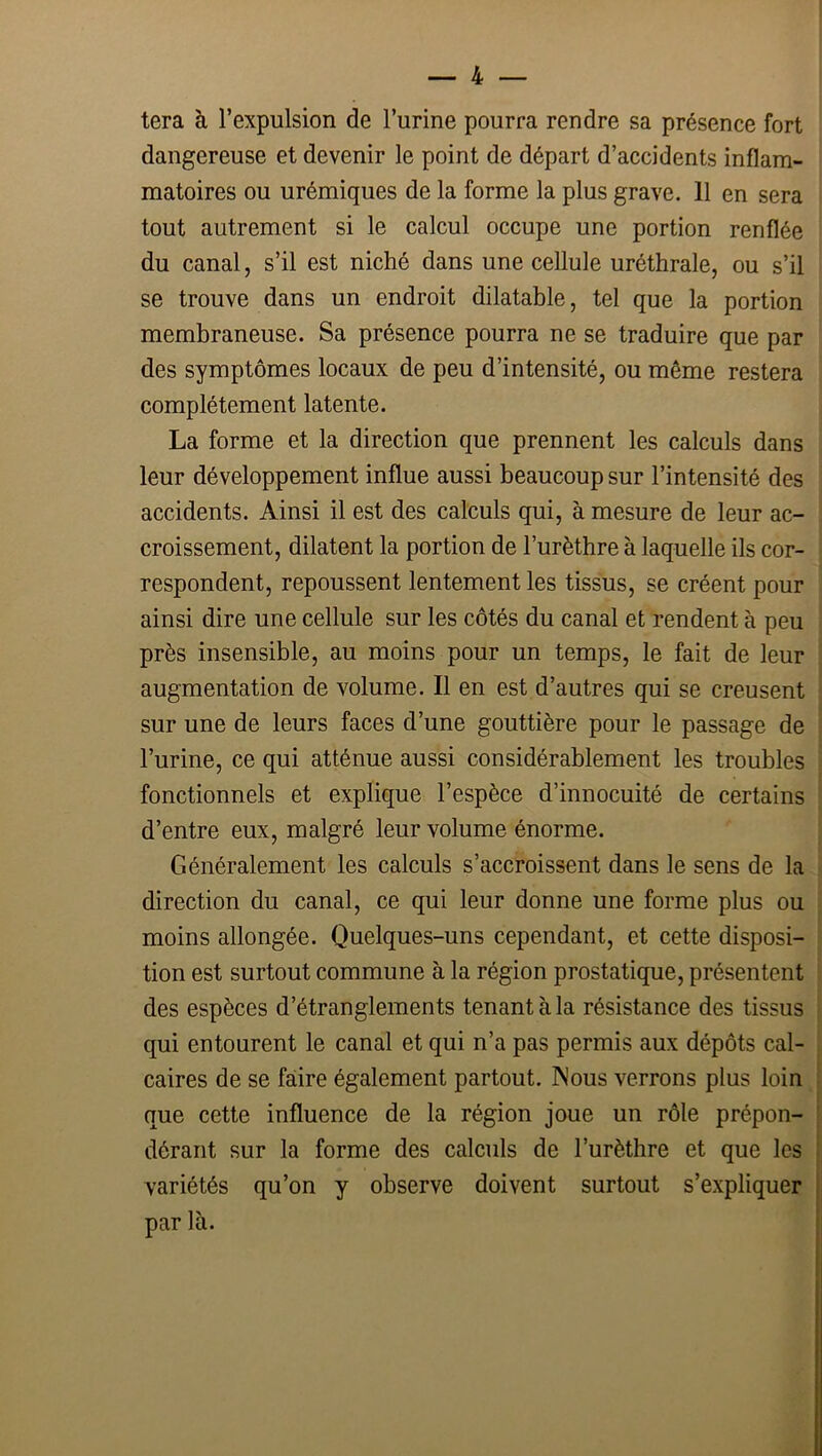 tera à l’expulsion de l’urine pourra rendre sa présence fort dangereuse et devenir le point de départ d’accidents inflam- matoires ou urémiques de la forme la plus grave. 11 en sera tout autrement si le calcul occupe une portion renflée du canal, s’il est niché dans une cellule uréthrale, ou s’il se trouve dans un endroit dilatable, tel que la portion membraneuse. Sa présence pourra ne se traduire que par des symptômes locaux de peu d’intensité, ou même restera complètement latente. La forme et la direction que prennent les calculs dans leur développement influe aussi beaucoup sur l’intensité des accidents. Ainsi il est des calculs qui, à mesure de leur ac- croissement, dilatent la portion de l’urèthre à laquelle ils cor- respondent, repoussent lentement les tissus, se créent pour ainsi dire une cellule sur les côtés du canal et rendent à peu près insensible, au moins pour un temps, le fait de leur augmentation de volume. Il en est d’autres qui se creusent sur une de leurs faces d’une gouttière pour le passage de l’urine, ce qui atténue aussi considérablement les troubles fonctionnels et explique l’espèce d’innocuité de certains d’entre eux, malgré leur volume énorme. Généralement les calculs s’accroissent dans le sens de la direction du canal, ce qui leur donne une forme plus ou moins allongée. Quelques-uns cependant, et cette disposi- tion est surtout commune à la région prostatique, présentent des espèces d’étranglements tenant à la résistance des tissus qui entourent le canal et qui n’a pas permis aux dépôts cal- caires de se faiire également partout. Mous verrons plus loin que cette influence de la région joue un rôle prépon- dérant sur la forme des calculs de l’urèthre et que les variétés qu’on y observe doivent surtout s’expliquer par là.