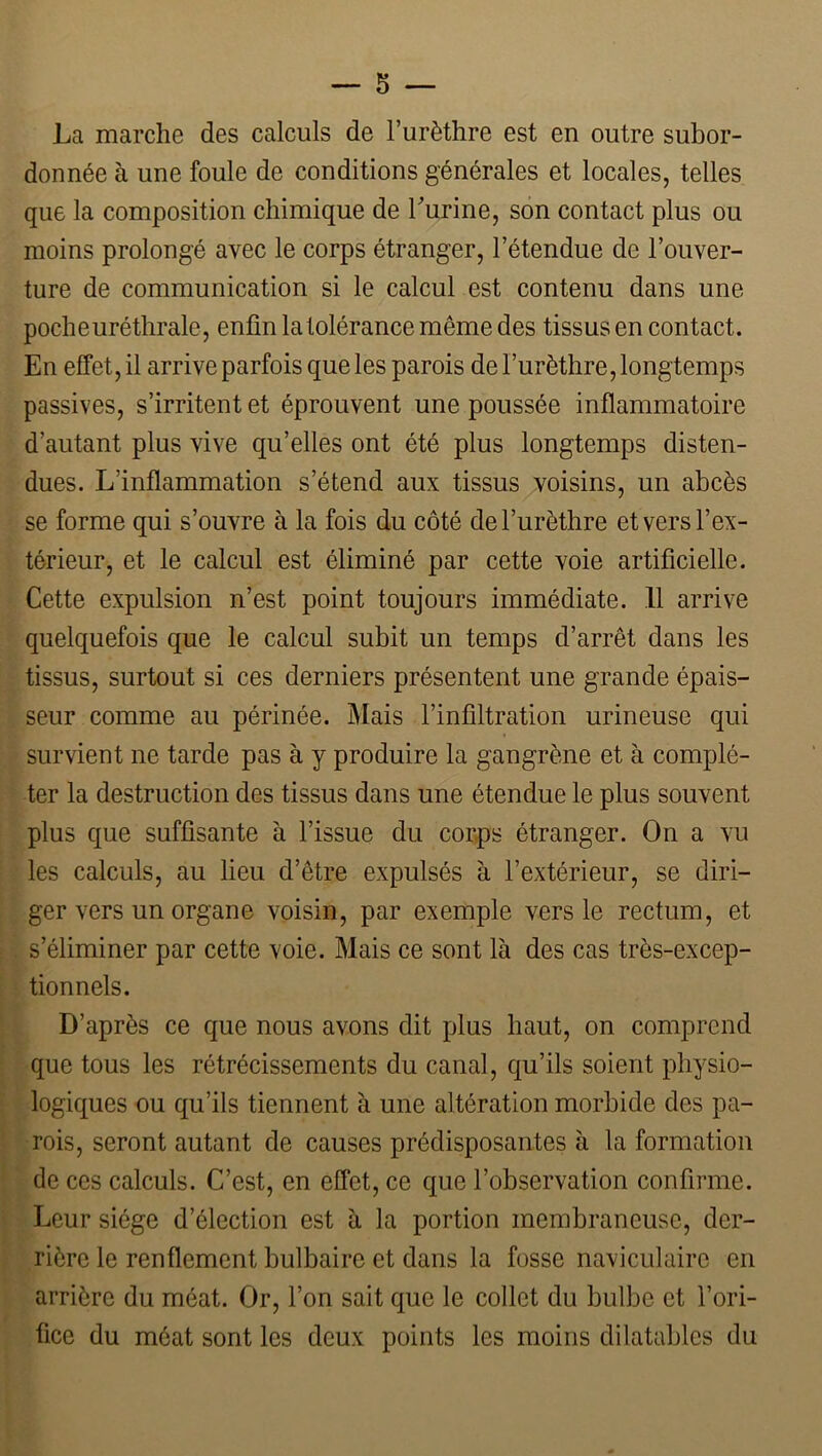 La marche des calculs de l’urèthre est en outre subor- donnée à une foule de conditions générales et locales, telles que la composition chimique de Lurine, son contact plus ou moins prolongé avec le corps étranger, l’étendue de l’ouver- ture de communication si le calcul est contenu dans une poche uréthrale, enfin la tolérance même des tissus en contact. En effet, il arrive parfois que les parois de l’urèthre, longtemps passives, s’irritent et éprouvent une poussée inflammatoire d’autant plus vive qu’elles ont été plus longtemps disten- dues. L’inflammation s’étend aux tissus voisins, un abcès se forme qui s’ouvre à la fois du côté de l’urèthre et vers l’ex- térieur, et le calcul est éliminé par cette voie artificielle. Cette expulsion n’est point toujours immédiate. Il arrive quelquefois que le calcul subit un temps d’arrêt dans les tissus, surtout si ces derniers présentent une grande épais- seur comme au périnée. jMais l’infiltration urineuse qui survient ne tarde pas à y produire la gangrène et à complé- ter la destruction des tissus dans une étendue le plus souvent plus que suffisante à l’issue du corps étranger. On a vu les calculs, au lieu d’être expulsés à l’extérieur, se diri- ger vers un organe voisin, par exemple vers le rectum, et i. s’éliminer par cette voie. Mais ce sont là des cas très-excep- i ■ tionnels. \ D’après ce que nous avons dit plus haut, on comprend i que tous les rétrécissements du canal, qu’ils soient physio- ‘ logiques ou qu’ils tiennent à une altération morbide des pa- * rois, seront autant de causes prédisposantes à la formation de ces calculs. C’est, en effet, ce que l’observation confirme. Leur siège d’élection est à la portion membraneuse, der- rière le renflement bulbaire et dans la fosse naviculaire en arrière du méat. Or, l’on sait que le collet du bulbe et l’ori- fice du méat sont les deux points les moins dilatables du
