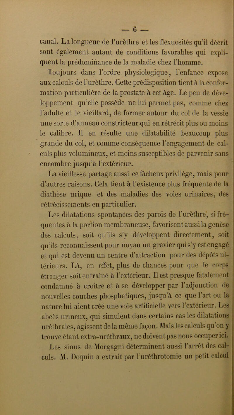 canal. La longueur de l’urèthre et les flexuosités qu’il décrit sont également autant de conditions favorables qui expli- quent la prédominance de la maladie chez l’homme. Toujours dans l’ordre physiologique, l’enfance expose aux calculs de l’urèthre. Cette prédisposition tient à la confor- mation particulière de la prostate à cet âge. Le peu de déve- loppement qu’elle possède ne lui permet pas, comme chez l’adulte et le vieillard, de former autour du col de la vessie une sorte d’anneau constricteur qui en rétrécit plus ou moins le calibre. Il en résulte une dilatabilité beaucoup plus grande du col, et comme conséquence l’engagement de cal- ' culs plus volumineux, et moins susceptibles de parvenir sans encombre jusqu’à l’extérieur. ' La vieillesse partage aussi ce fâcheux privilège, mais pour d’autres raisons. Cela tient à l’existence plus fréquente de la diathèse urique et des maladies des voies urinaires, des rétrécissements en particulier. Les dilatations spontanées des parois de Turèthre', si fré- quentes à la portion membraneuse, favorisent aussi la genèse des calculs, soit qu’ils s’y développent directement, soit qu’ils reconnaissent pour noyau un gravier qui s’y est engagé et qui est devenu un centre d’attraction pour des dépôts ul- térieurs. Là, en effet, plus de chances pour que le corps étranger soit entraîné à l’extérieur. Il est presque fatalement condamné à croître et à se développer par l’adjonction de nouvelles couches phosphatiques, jusqu’à ce que l’art ou la nature lui aient créé une voie artificielle vers l’extérieur. Les abcès urineux, qui simulent dans certains cas les dilatations uréthrales, agissent de la même façon. Mais les calculs qu’on y trouve étant extra-uréthraux, ne doivent pas nous occuper ici. , Les sinus de Morgagni déterminent aussi l’arrêt des cal- i culs. M. Doquin a extrait par l’uréthrotomie un petit calcul .