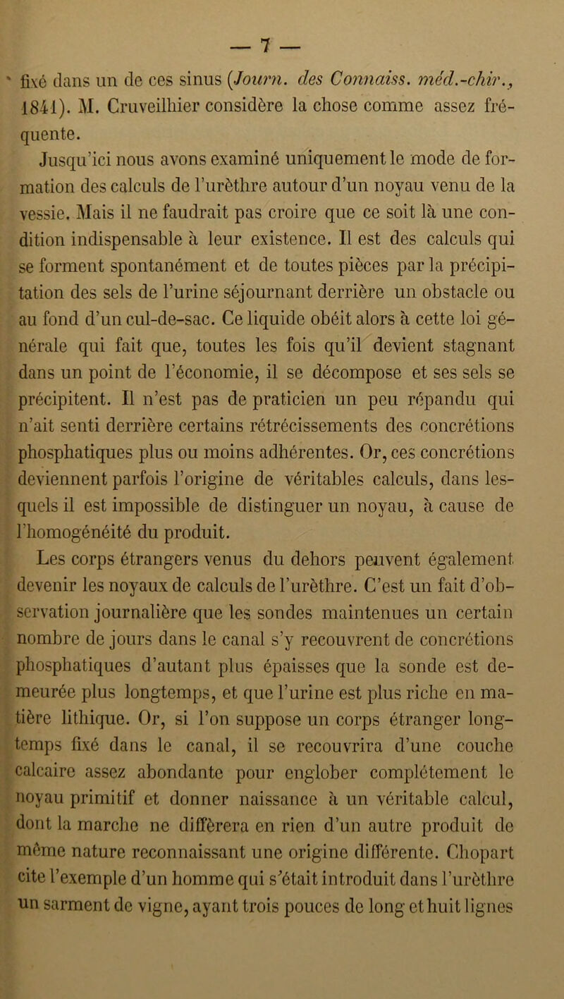 ' fixé clans un de ces sinus (Joimi. des Connaiss. méd.-chir., 1841). M. Cruveilhier considère la chose comme assez fré- quente. Jusqu’ici nous avons examiné uniquement le mode de for- mation des calculs de l’urèthre autour d’un noyau venu de la vessie. Mais il ne faudrait pas croire que ce soit là une con- dition indispensable à leur existence. Il est des calculs qui se forment spontanément et de toutes pièces par la précipi- tation des sels de l’urine séjournant derrière un obstacle ou au fond d’un cul-de-sac. Ce liquide obéit alors à cette loi gé- nérale qui fait que, toutes les fois qu’il devient stagnant dans un point de l’économie, il se décompose et ses sels se précipitent. Il n’est pas de praticien un peu répandu qui n’ait senti derrière certains rétrécissements des concrétions phosphatiques plus ou moins adhérentes. Or, ces concrétions deviennent parfois l’origine de véritables calculs, dans les- quels il est impossible de distinguer un noyau, à cause de l’homogénéité du produit. Les corps étrangers venus du dehors peuvent également devenir les noyaux de calculs de l’urèthre. C’est un fait d’ob- servation journalière que les sondes maintenues un certain nombre de jours dans le canal s’y recouvrent de concrétions phosphatiques d’autant plus épaisses que la sonde est de- meurée plus longtemps, et que l’urine est plus riche en ma- tière lithique. Or, si l’on suppose un corps étranger long- temps fixé dans le canal, il se recouvrira d’une couche calcaire assez abondante pour englober complètement le noyau primitif et donner naissance à un véritable calcul, dont la marche ne différera en rien d’un autre produit de meme nature reconnaissant une origine différente. Chopart cite l’exemple d’un homme qui s^’était introduit dans l’urèthre un sarment de vigne, ayant trois pouces de long et huit lignes