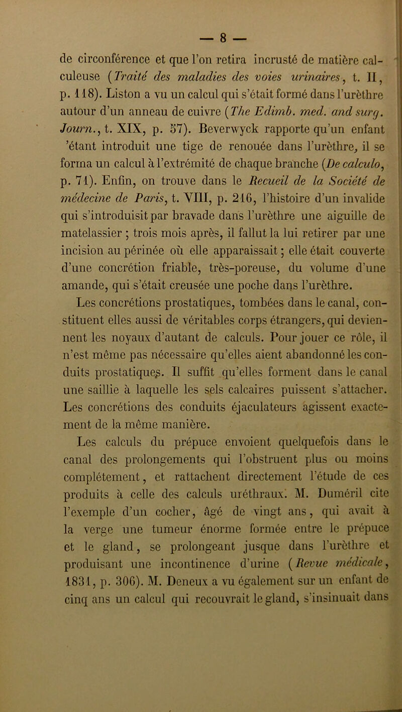 de circonférence et que l’on retira incrusté de matière cal- culeuse {Traité des maladies des voies urinaires^ t, II, p. 118). Liston a vu un calcul qui s’était formé dans l’urèthre autour d’un anneau de cuivre {The Edimb. med. and surg. Journ.^l. XIX, p. S7). Beverwyck rapporte qu’un enfant ’étant introduit une tige de renouée dans l’urèthre, il se forma un calcul à l’extrémité de chaque branche {De calculo^ p. 71). Enfin, on trouve dans le Recueil de la Société de médecine de Paris, t. YIII, p. 216, l’histoire d’un invalide qui s’introduisit par bravade dans l’urèthre une aiguille de matelassier ; trois mois après, il fallut la lui retirer par une incision au périnée où elle apparaissait ; elle était couverte d’une concrétion friable, très-poreuse, du volume d’une amande, qui s’était creusée une poche dans l’urèthre. Les concrétions prostatiques, tombées dans le canal, con- stituent elles aussi de véritables corps étrangers, qui devien- nent les noyaux d’autant de calculs. Pour jouer ce rôle, il n’est même pas nécessaire qu’elles aient abandonné les con- duits prostatique^. Il suffit qu’elles forment dans le canal une saillie à laquelle les sels calcaires puissent s’attacher. Les concrétions des conduits éjaculateurs agissent exacte- ment de la même manière. Les calculs du prépuce envoient quelquefois dans le canal des prolongements qui l’obstruent plus ou moins complètement, et rattachent directement l’étude de ces produits à celle des calculs uréthraux! M. Duméril cite l’exemple d’un cocher, âgé de vingt ans, qui avait à la verge une tumeur énorme formée entre le prépuce et le gland, se prolongeant jusque dans l’urèthre et produisant une incontinence d’urine ( Revue médicale, 1831, p. 306). M. Deneux a vu également sur un enfant de cinq ans un calcul qui recouvrait le gland, s’insinuait dans