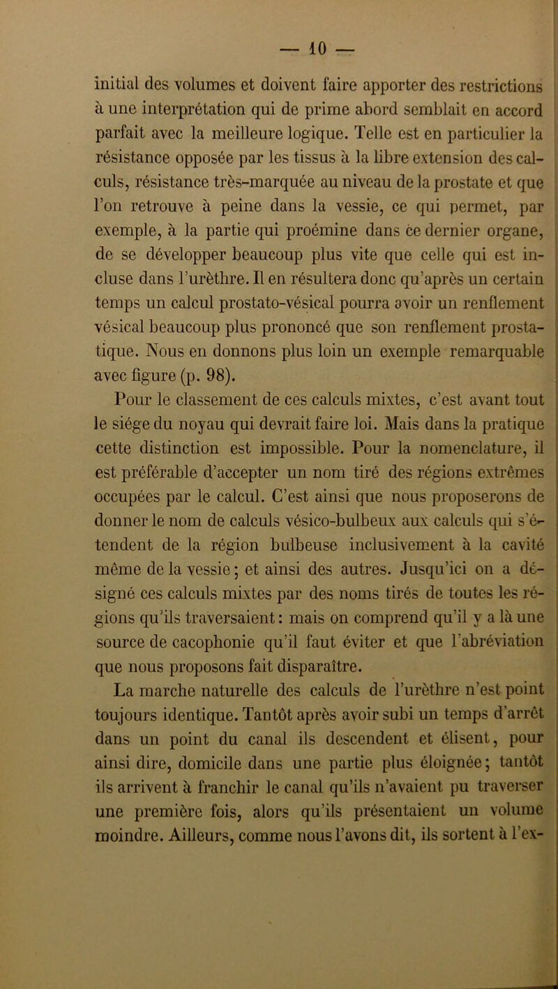 initial des volumes et doivent faire apporter des restrictions à une interprétation qui de prime abord semblait en accord parfait avec la meilleure logique. Telle est en particulier la résistance opposée par les tissus à la libre extension des cal- culs, résistance très-marquée au niveau de la prostate et que l’on retrouve à peine dans la vessie, ce qui permet, par exemple, à la partie qui proémine dans ce dernier organe, de se développer beaucoup plus vite que celle qui est in- cluse dans l’urètlire. Il en résultera donc qu’après un certain temps un calcul prostato-vésical pourra avoir un renflement vésical beaucoup plus prononcé que son renflement prosta- tique. Nous en donnons plus loin un exemple remarquable avec figure (p. 98). Pour le classement de ces calculs mixtes, c’est avant tout le siège du noyau qui devrait faire loi. Mais dans la pratique cette distinction est impossible. Pour la nomenclature, il est préférable d’accepter un nom tiré des régions extrêmes occupées par le calcul. C’est ainsi que nous proposerons de donner le nom de calculs vésico-bulbeux aux calculs qui s’é-- tendent de la région bulbeuse inclusivement à la cavité même de la vessie ; et ainsi des autres. Jusqu’ici on a dé- signé ces calculs mixtes par des noms tirés de toutes les ré- gions qu’ils traversaient : mais on comprend qu’il y a là une source de cacophonie qu’il faut éviter et que l’abréviation que nous proposons fait disparaître. La marche naturelle des calculs de l’urèthre n’est point toujours identique. Tantôt après avoir subi un temps d’arrêt dans un point du canal ils descendent et élisent, pour ainsi dire, domicile dans une partie plus éloignée ; tantôt ils arrivent à franchir le canal qu’ils n’avaient pu traverser une première fois, alors qu’ils présentaient un volume moindre. Ailleurs, comme nous l’avons dit, ils sortent à l’ex-