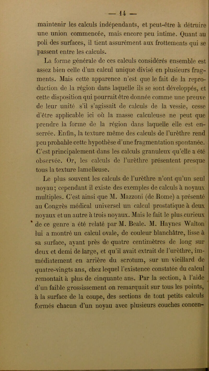 maintenir les calculs indépendants, et peut-être à détruire une union commencée, mais encore peu intime. Quant au poli des surfaces, il tient assurément aux frottements qui se passent entre les calculs, La forme générale de ces calculs considérés ensemble est assez bien celle d’un calcul unique divisé en plusieurs frag- ments. Mais cette apparence n’est que le fait de la repro- duction de la région dans laquelle ils se sont développés, et cette disposition qui pourrait être donnée comme une preuve de leur unité s’il s’agissait de calculs de la vessie, cesse d’être applicable ici où la masse calculeuse ne peut que prendre la forme de la région dans laquelle elle est en- serrée. Enfin, la texture même des calculs de l’urèthre rend peu probable cette hypothèse d’une fragmentation spontanée. C’est principalement dans les calculs granuleux qu’elle a été observée. Or, les calculs de l’urèthre présentent presque tous la texture lamelleuse. Le plus souvent les calculs de l’urèthre n’ont qu’un seul noyau ; cependant il existe des exemples de calculs à noyaux multiples. C’est ainsi que M. Mazzoni (de Rome) a présenté au Congrès médical universel un calcul prostatique à deux noyaux et un autre à trois noyaux. Mais le fait le plus curieux * de ce genre a été relaté par M. Beale. M. Haynes Walton lui a montré un calcul ovale, de couleur blanchâtre, lisse à sa surface, ayant près de quatre centimètres de long sur deux et demi de large, et qu’il avait extrait de l’urètlire, im- médiatement en arrière du scrotum, sm’ un vieillard de quatre-vingts ans, chez lequel l’existence constatée du calcul remontait à plus de cinquante ans. Par la section, à l’aide d’un faible grossissement on remarquait sur tous les points, à la surface de la coupe, des sections de tout petits calculs formés chacun d’un noyau avec plusieurs couches concen-