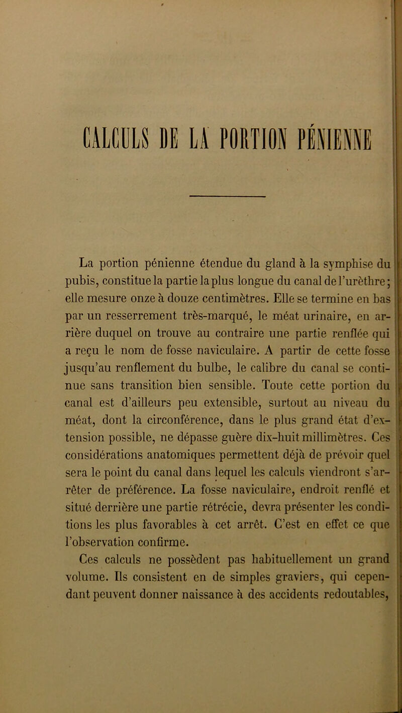 CAICDLS DS U FODTION PIHIEUS La portion pénienne étendue du gland à la symphise du ! i pubis, constitue la partie la plus longue du canal de l’urèthre; ||: elle mesure onze à douze centimètres. Elle se termine en bas par un resserrement très-marqué, le méat urinaire, en ar- rière duquel on trouve au contraire une partie renflée qui a reçu le nom de fosse naviculaire. A partir de cette fosse jusqu’au renflement du bulbe, le calibre du canal se conti- nue sans transition bien sensible. Toute cette portion du | canal est d’ailleurs peu extensible, surtout au niveau du : méat, dont la circonférence, dans le plus grand état d’ex- > tension possible, ne dépasse guère dix-huit millimètres. Ces considérations anatomiques permettent déjà de prévoir quel ! sera le point du canal dans lequel les calculs viendront s’ar- ? rêter de préférence. La fosse naviculaire, endroit renflé et |j situé derrière une partie rétrécie, devra présenter les condi- tions les plus favorables à cet arrêt. C’est en effet ce que ! l’observation confirme. I Ces calculs ne possèdent pas habituellement un grand | volume. Ils consistent en de simples graviers, qui cepen- , dant peuvent donner naissance à des accidents redoutables, \