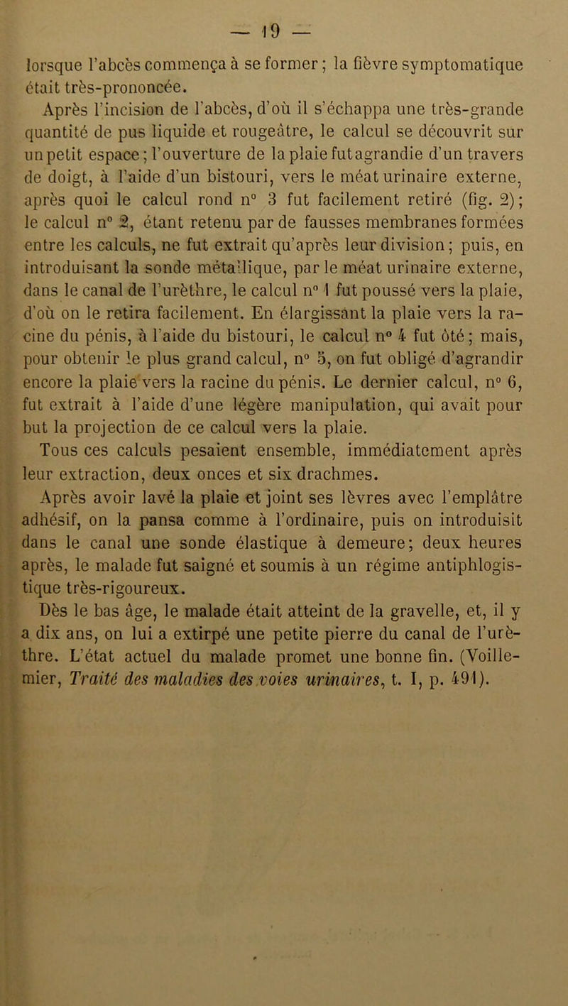 lorsque l’abcès commença à se former ; la fièvre symptomatique était très-prononcée. Après l’incision de l’abcès, d’où il s’échappa une très-grande quantité de pus liquide et rougeâtre, le calcul se découvrit sur un petit espace ; l’ouverture de la plaie futagrandie d’un travers de doigt, à l’aide d’un bistouri, vers le méat urinaire externe, après quoi le calcul rond n° 3 fut facilement retiré (fig. 2); le calcul n“ â, étant retenu par de fausses membranes formées entre les calculs, ne fut extrait qu’après leur division ; puis, en introduisant la sonde métallique, parle méat urinaire externe, dans le canal de furèthre, le calcul n 1 fut poussé vers la plaie, d’où on le retira facilement. En élargissant la plaie vers la ra- cine du pénis, à l’aide du bistouri, le calcul n” 4 fut ôté ; mais, pour obtenir le plus grand calcul, n° 3, on fut obligé d’agrandir encore la plaie vers la racine du pénis. Le dernier calcul, n° 6, fut extrait à l’aide d’une légère manipulation, qui avait pour but la projection de ce calcul vers la plaie. Tous ces calculs pesaient ensemble, immédiatement après leur extraction, deux onces et six drachmes. i Après avoir lavé la plaie et joint ses lèvres avec l’emplâtre adhésif, on la pansa comme à l’ordinaire, puis on introduisit V dans le canal une sonde élastique à demeure; deux heures ^ après, le malade fut saigné et soumis à un régime antiphlogis- î tique très-rigoureux. Dès le bas âge, le malade était atteint de la gravelle, et, il y a dix ans, on lui a extirpé une petite pierre du canal de l’urè- thre. L’état actuel du malade promet une bonne fin. (Voille- mier. Traité des maladies des voies urinaires^ t. I, p. 491).