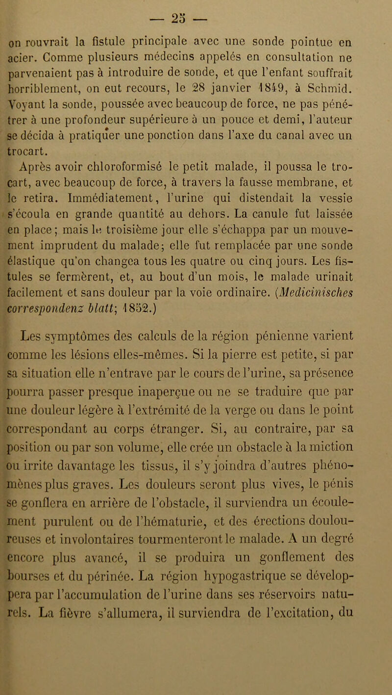 on rouvrait la fistule principale avec une sonde pointue en acier. Comme plusieurs médecins appelés en consultation ne parvenaient pas à introduire de sonde, et que l’enfant souffrait horriblement, on eut recours, le 28 janvier 1849, à Schmid. Voyant la sonde, poussée avec beaucoup de force, ne pas péné- trer à une profondeur supérieure à un pouce et demi, l’auteur se décida à pratiquer une ponction dans l’axe du canal avec un trocart. Après avoir chloroformisé le petit malade, il poussa le tro- cart, avec beaucoup de force, à travers la fausse membrane, et le retira. Immédiatement, l’urine qui distendait la vessie s’écoula en grande quantité au dehors. La canule fut laissée en place ; mais le troisième jour elle s’échappa par un mouve- ment imprudent du malade; elle fut remplacée par une sonde élastique qu’on changea tous les quatre ou cinq jours. Les fis- tules se fermèrent, et, au bout d’un mois, le malade urinait facilement et sans douleur par la voie ordinaire. (Medicmisches correspondenz hlatt\ 1852.) Les symptômes des calculs de la région pénienne varient comme les lésions elles-mêmes. Si la pierre est petite, si par sa situation elle n’entrave par le cours de l’urine, sa présence pourra passer presque inaperçue ou ne se traduire que par une douleur légère à l’extrémité de la verge ou dans le point correspondant au corps étranger. Si, au contraire, par sa position ou par son volume, elle crée un obstacle à la miction ou irrite davantage les tissus, il s’y joindra d’autres phéno- mènes plus graves. Les douleurs seront plus vives, le pénis se gonflera en arrière de l’obstacle, il surviendra un écoule- ment purulent ou de l’hématurie, et des érections doulou- reuses et involontaires tourmenteront le malade. A un degré encore plus avancé, il se produira un gonflement des bourses et du périnée. La région hypogastrique se dévelop- pera par l’accumulation de l’urine dans ses réservoirs natu- rels. La fièvre s’allumera, il surviendra de l’excitation, du