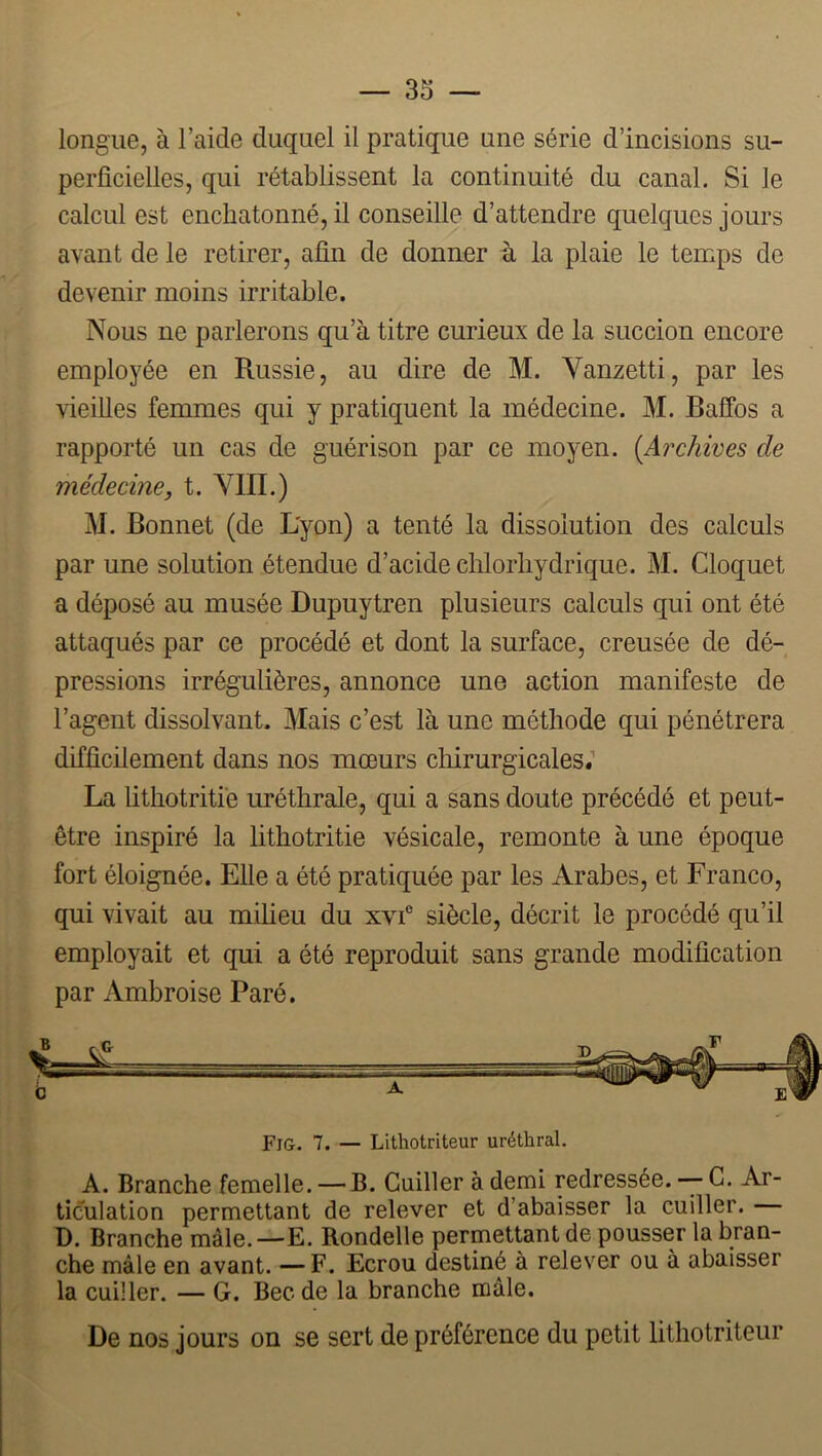 longue, à l’aide duquel il pratique une série d’incisions su- perficielles, qui rétablissent la continuité du canal. Si le calcul est enchatonné, il conseille d’attendre quelques jours avant de le retirer, afin de donner à la plaie le temps de devenir moins irritable. Nous ne parlerons qu’à titre curieux de la succion encore employée en Russie, au dire de M. Vanzetti, par les vieilles femmes qui y pratiquent la médecine. M. Baffos a rapporté un cas de guérison par ce moyen. {Archives de médecine J t. VIII.) M. Bonnet (de L'yon) a tenté la dissolution des calculs par une solution étendue d’acide chlorhydrique. M. Cloquet a déposé au musée Dupuytren plusieurs calculs qui ont été attaqués par ce procédé et dont la surface, creusée de dé- pressions irrégulières, annonce une action manifeste de l’agent dissolvant. Mais c’est là une méthode qui pénétrera difficilement dans nos mœurs chirurgicales.’’ La Üthotritiè uréthrale, qui a sans doute précédé et peut- être inspiré la lithotritie vésicale, remonte à une époque fort éloignée. Elle a été pratiquée par les Arabes, et Franco, qui vivait au milieu du xvf siècle, décrit le procédé qu’il employait et qui a été reproduit sans grande modification par Ambroise Paré. Fig. 7. — Lithotriteur uréthral. A. Branche femelle. — B. Cuiller à demi redressée.--G. Ar- ticulation permettant de relever et d’abaisser la cuiller. D. Branche mâle.—E. Rondelle permettant de pousser la bran- che mâle en avant. —F. Ecrou destiné à relever ou à abaisser la cuiller. — G. Bec de la branche mâle. De nos jours on se sert de préférence du petit lithotriteur