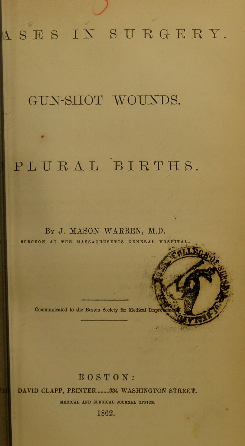 SES IN SIJEGEKY GUN-SHOT WOUNDS. PLURAL BIRTHS. By J. mason WAEREN, M.D. B Communicated to the Boston Society for Medical BOSTON: DAVID CLAPP, PRINTER 334 WASHINGTON STREET. MEDICAL AND SUBOICAL JOURNAL OFFICE. 1862.