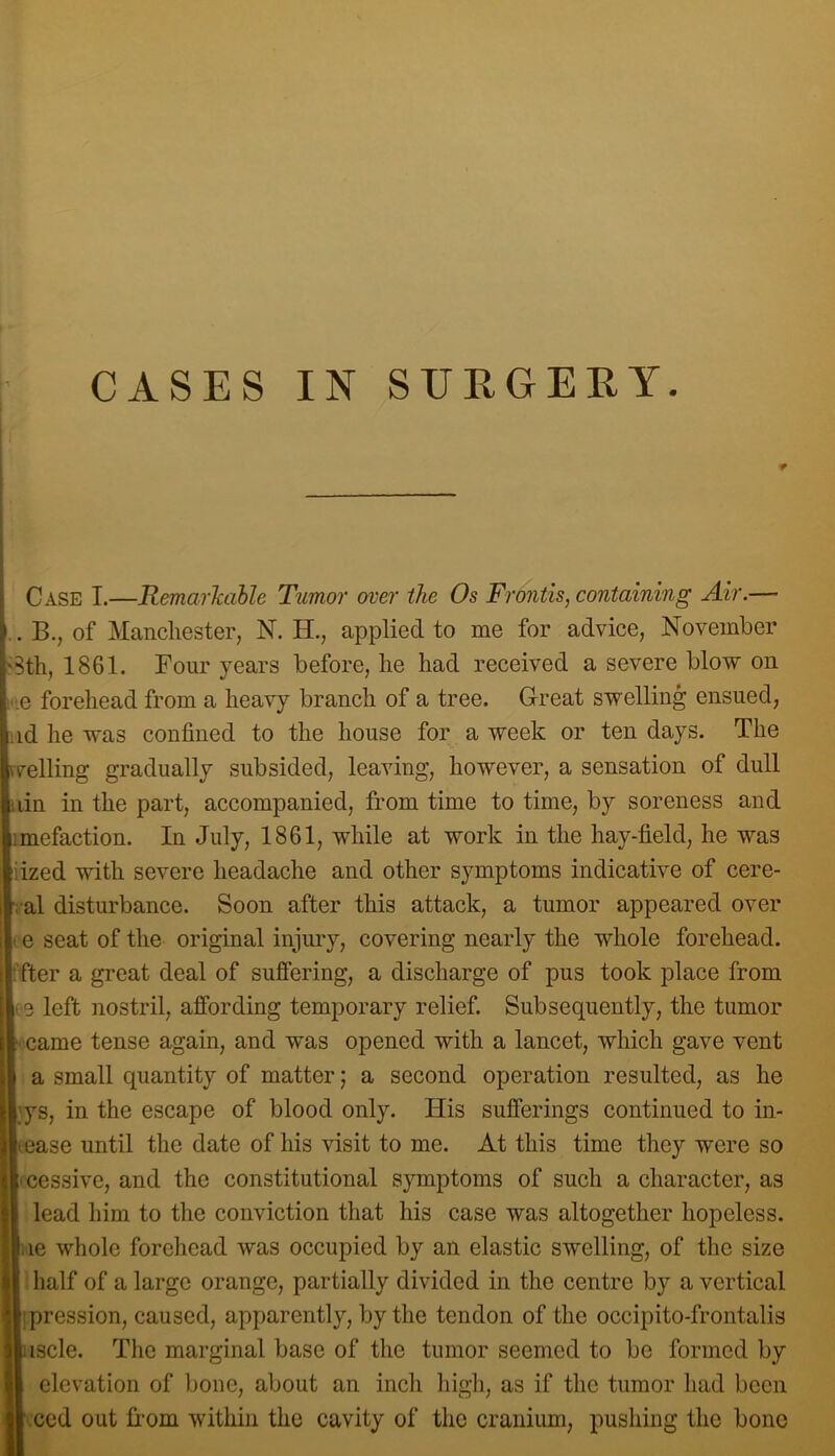 Case I.—Remarkable Tumor over the Os Frontis, containing Air.— .. B., of Manchester, N. H., applied to me for advice, November 3th, 1861. Four years before, he had received a severe blow on :e forehead from a heavy branch of a tree. Great swelling ensued, ;id he was confined to the house for a week or ten days. The celling gradually subsided, leaving, however, a sensation of dull lin in the part, accompanied, from time to time, by soreness and imefaction. In July, 1861, while at work in the hay-field, he was iized with severe headache and other symptoms indicative of cere- ral disturbance. Soon after this attack, a tumor appeared over ill e seat of the original injury, covering nearly the whole forehead, jl'fter a great deal of sujBfering, a discharge of pus took place from (5 left nostril, affording temporary relief. Subsequently, the tumor came tense again, and was opened with a lancet, which gave vent a small quantity of matter; a second operation resulted, as he ys, in the escape of blood only. His sufferings continued to in- tease until the date of his visit to me. At this time they were so cessive, and the constitutional symptoms of such a character, as lead him to the conviction that his case was altogether hopeless, le whole forehead was occupied by an elastic swelling, of the size half of a large orange, partially divided in the centre by a vertical jpression, caused, apparently, by the tendon of the occipito-frontalis iscle. The marginal base of the tumor seemed to be formed by elevation of bone, about an inch high, as if the tumor had been iced out from within the cavity of the cranium, pushing the bone