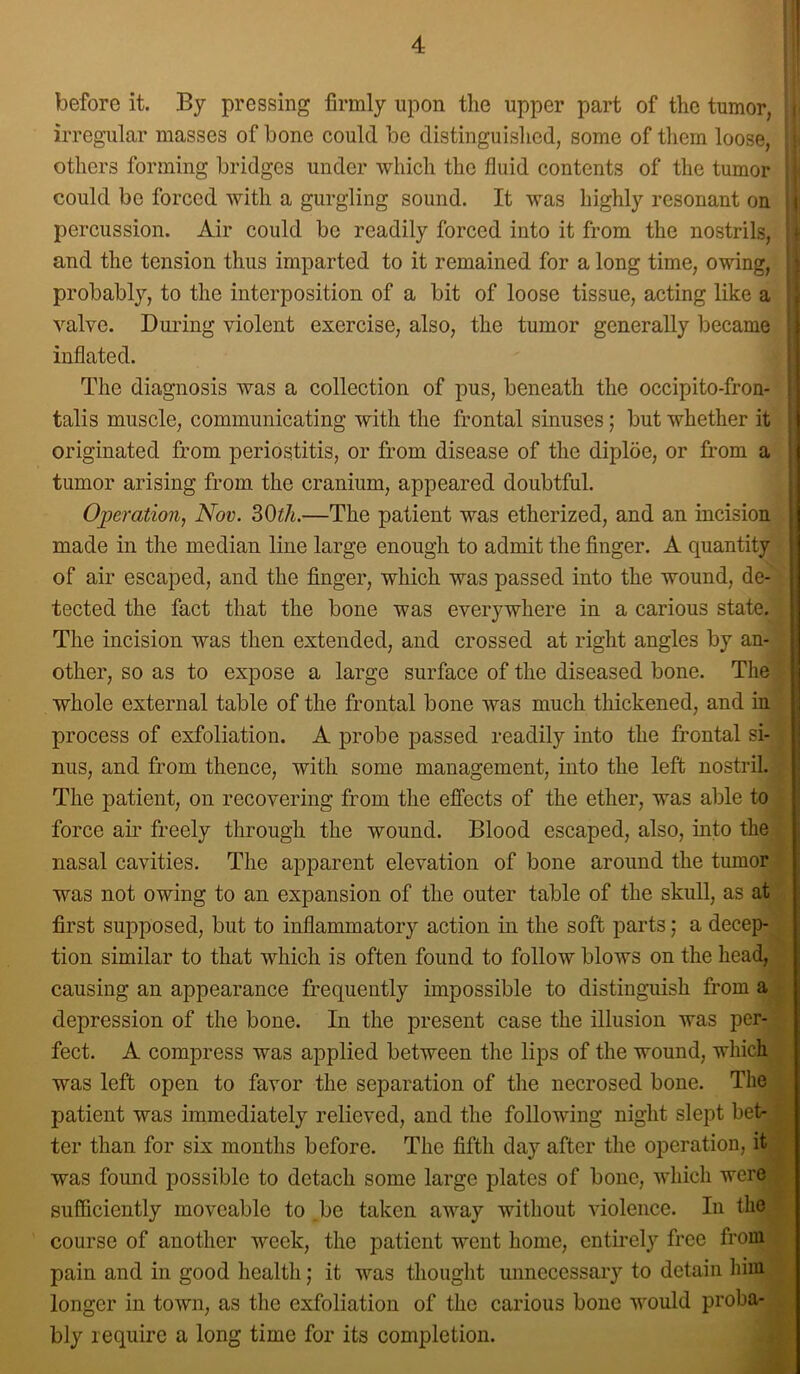 before it. By pressing firmly upon the upper part of the tumor, : irregular masses of bone could be distinguished, some of them loose, others forming bridges under which the fluid contents of the tumor could be forced with a gurgling sound. It was highly resonant on i percussion. Air could be readily forced into it from the nostrils, ■ and the tension thus imparted to it remained for a long time, owing, probably, to the interposition of a bit of loose tissue, acting like a : valve. During violent exercise, also, the tumor generally l^ecame { inflated. ' j The diagnosis was a collection of pus, beneath the occipito-fron- talis muscle, communicating with the frontal sinuses; but whether it originated from periostitis, or from disease of the diploe, or from a , tumor arising from the cranium, appeared doubtful. Operation, Nov. SOth.—The patient was etherized, and an incision ! made in the median line large enough to admit the finger. A quantity j of air escaped, and the finger, which was passed into the wound, de- tected the fact that the bone was everywhere in a carious state. The incision was then extended, and crossed at right angles by an- other, so as to expose a large surface of the diseased bone. The whole external table of the frontal bone was much thickened, and in process of exfoliation. A probe passed readily into the frontal si- nus, and from thence, with some management, into the left nostril The patient, on recovering from the effects of the ether, was able to force air freely through the wound. Blood escaped, also, into the nasal cavities. The apparent elevation of bone around the tumor was not owing to an expansion of the outer table of the skull, as at first supposed, but to inflammatory action in the soft parts; a decep- tion similar to that which is often found to follow blows on the head, causing an appearance frequently impossible to distinguish from a depression of the bone. In the present case the illusion was per- fect. A compress was applied between the lips of the wound, which was left open to favor the separation of the necrosed bone. The patient was immediately relieved, and the following night slept bet- ter than for six months before. The fifth day after the operation, it was found possible to detach some large plates of bone, which were sufficiently moveable to be taken away without violence. In the course of another week, the patient went home, entirely free from pain and in good health; it was thought unneccssaiy to detain him longer in town, as the exfoliation of the carious bone would proba- bly require a long time for its completion.