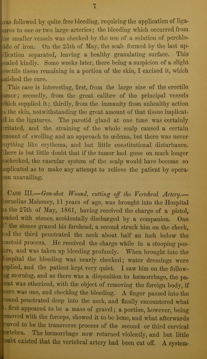 ^■^as followed by quite free bleeding, requmngthe application of liga- iires to one or two large arteries; the bleeding which occurred from he smaller vessels was checked by the use of a solution of perchlo- ide of iron. On the 25th of May, the scab formed by the last ap- dication separated, leaving a healthy granulating surface. This •ealed kindly. Some weeks later, there being a suspicion of a slight irectile tissue remaining in a portion of the skin, I excised it, which mished the cure. This case is interesting, first, from the large size of the erectile iimor; secondly, from the great calibre of the principal vessels >rhich supplied it j thirdly, from the immunity from unhealthy action 11 the skin, notwithstanding the great amount of that tissue implicat- :i in the ligatures. The parotid gland at one time was certainly Ti'itated, and the straining of the whole scalp caused a certain nmount of swelling and an approach to oedema, but there was never mjdhing like erythema, and but little constitutional distui'bance. ;here is but little doubt that if the tumor had gone on much longer Lichecked, the vascular system of the scalp would have become so mplicated as to make any attempt to relieve the patient by opera- ' on unavailing. Case m.—Gun-shot Wound, cutting off the Vertehral Artery.— (ornelius Mahoney, 11 years of age, was brought into the Hospital 11 the 27th of May, 1861, having received the charge of a pistol, iaded with stones, accidentally discharged by a companion. One f. the stones grazed his forehead, a second struck him on the cheek, lid the third penetrated the neck about half an inch below the £astoid process. He received the charge while in a stooping pos- iire, and was taken up bleeding profusely. When brought into the -ospital the bleeding was nearly checked; water dressings were oplied, and the patient kept very quiet. I saw him on the follow- ijg morning, and as there was a disposition to hsemorrhage, the pa- eent was etherized, with the object of removing the foreign body, if iiere was one, and checking the bleeding. A finger passed into the 'Ound penetrated deep into the neck, and finally encountered what / first appeared to be a mass of gravel; a portion, however, being jmoved with the forceps, showed it to be bone, and what afterwards ■’oved to be the transverse process of the second or third cervical ertebra. The ha3morrhage now returned violently, and but little oubt existed that the vertebral artery had been cut off. A system-