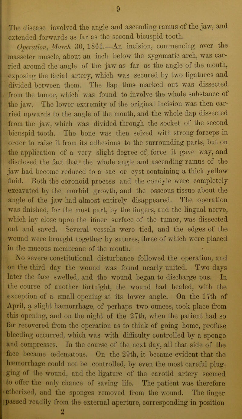 I \ The disease involved the angle and ascending ramus of the jaw, and extended forwards as far as the second bicuspid tooth. Ojjeration, March 30, 1861.—An incision, commencing over the masseter muscle, about an inch below the zygomatic arch, was car- ried around the angle of the jaw as far as the angle of the mouth, exposing the facial artery, which was secured by two ligatures and divided between them. The flap thus marked out was dissected - from the tumor, which was found to involve the whole substance of i the jaw. The lower extremity of the original incision was then car- i ried upwards to the angle of the mouth, and the whole flap dissected I from the jaw, which was divided through the socket of the second i bicuspid tooth. The bone was then seized with strong forceps in i order to raise it from its adhesions to the surrounding parts, but on j the application of a very slight degree of force it gave way, and ! disclosed the fact that' the whole angle and ascending ramus of the ij jaw had become reduced to a sac or cyst containing a thick yellow fluid. Both the coronoid process and the condyle were completely excavated by the morbid growth, and the osseous tissue about the angle of the jaw had almost entirely disappeared. The operation was finished, for the most part, by the fiugers, and the lingual nerve, which lay close upon the iiiner surface of the tumor, was dissected out and saved. Several vessels were tied, and the edges of the wound were brought together by sutures, three of which were placed in tlie mucous membrane of the mouth. No severe constitutional disturbance followed the operation, and on the third day the wound was found nearly united. Two days later the face swelled, and the wound began to discharge pus. In the course of another fortnight, the wound had healed, with the exception of a small opening at its lower angle. On the 17th of April, a slight hsemorrhage, of perhaps two ounces, took place from this opening, and on the night of the 27th, when the patient had so far recovered from the operation as to think of going homo, profuse bleeding occurred, which was with difficulty controlled by a sponge and compresses. In the course of the next day, all that side of the face became oedematous. On the 29th, it became evident that the haemorrhage could not be controlled, by even the most careful plug- ging of the wound, and the ligature of the carotid artery seemed to offer the only chance of saving life. The patient was therefore ■ etherized, and the sponges removed from the wound. The finger i passed readily from the external aperture, corresponding in position 2