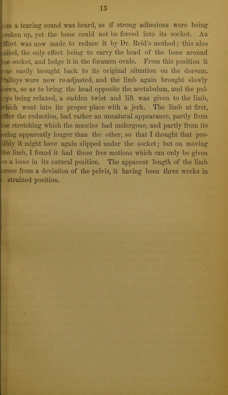 13 on a tearing sound T7as heard, as if strong adhesions were being roken up, yet the bone could not be forced into its socket. An ftbrt was now made to reduce it by Dr. Reid’s method; this also , tiled, the only effect being to carry the head of the bone around . le socket, and lodge it in the foramen ovale. From this position it as easily brought back to its original situation on the dorsum, '.'ulleys were now re-adjusted, and the limb again brought slowly fown, so as to bring the head opposite the acetabulum, and the pul- .'pys being relaxed, a sudden twist and lift was given to the limb, rhich went into its proper place with a jerk. The limb at first, ifter the reduction, had rather an unnatural appearance, partly from lie stretching which the muscles had undergone, and partly from its leing apparently longer than the other, so that I thought that pos- iibly it might have again slipped under the socket; but on moving ‘ he limb, I found it had those free motions which can only be given 0 a bone in its natural position. The apparent length of the limb arose from a deviation of the pelvis, it having been three weeks in . strained position.