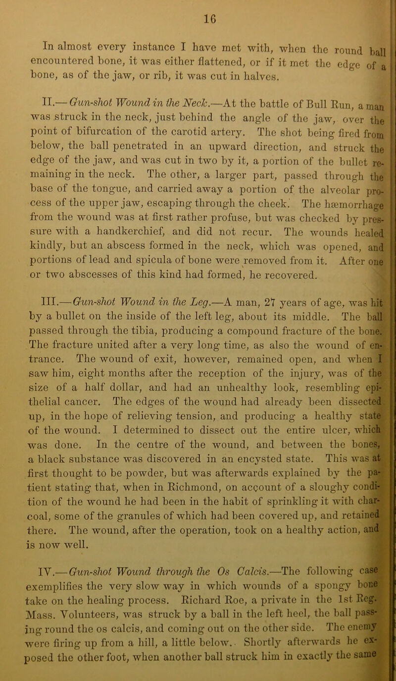 In almost every instance I have met with, when the round ball encountered bone, it was either flattened, or if it met the edge of a bone, as of the jaw, or rib, it was cut in halves. II. — Gun-shot Wound in the Neck.—At the battle of Bull Run, a man ! was struck in the neck, just behind the angle of the jaw, over the ; point of bifurcation of the carotid artery. The shot being fired from - below, the ball penetrated in an upward direction, and struck the j edge of the jaw, and was cut in two by it, a portion of the bullet re- j maining in the neck. The other, a larger part, passed through the i| base of the tongue, and carried away a portion of the alveolar pro- * i cess of the upper jaw, escaping through the cheek.’ The haemorrhage from the wound was at first rather profuse, but was checked by pres- sure with a handkerchief, and did not recur. The wounds healed kindly, but an abscess formed in the neck, which was opened, and portions of lead and spicula of bone were removed from it. After one or two abscesses of this kind had formed, he recovered. III. — Gun-shot Wound in the Leg.—A man, 27 years of age, was hit by a bullet on the inside of the left leg, about its middle. The ball passed through the tibia, producing a compound fracture of the bone. ; The fracture united after a very long time, as also the wound of en- ; trance. The wound of exit, however, remained open, and when I . saw him, eight months after the reception of the injury, was of the ■ size of a half dollar, and had an unhealthy look, resembling epi- ' thelial cancer. The edges of the wound had already been dissected , up, in the hope of relieving tension, and producing a healthy state of the wound. I determined to dissect out the entire ulcer, which i I was done. In the centre of the wound, and between the bones, j a black substance was discovered in an encysted state. This was at first thought to be powder, but was afterwards explained by the pa- tient stating that, when in Richmond, on account of a sloughy condi- tion of the wound he had been in the habit of sprinkling it with char- coal, some of the granules of which had been covered up, and retained ■ there. The wound, after the operation, took on a healthy action, and ; is now well. IV. — Gun-shot Wound through the Os Calcis.—The following case ; exemplifies the very slow way in which wounds of a spongy bone take on the healing process. Richard Roe, a private in the 1st Reg. Mass. Volunteers, was struck by a ball in the left heel, the ball pass- ing round the os calcis, and coming out on the other side. The enemy were firing up from a hill, a little below. Shortly afterwards he ex- posed the other foot, when another ball struck him in exactly the same