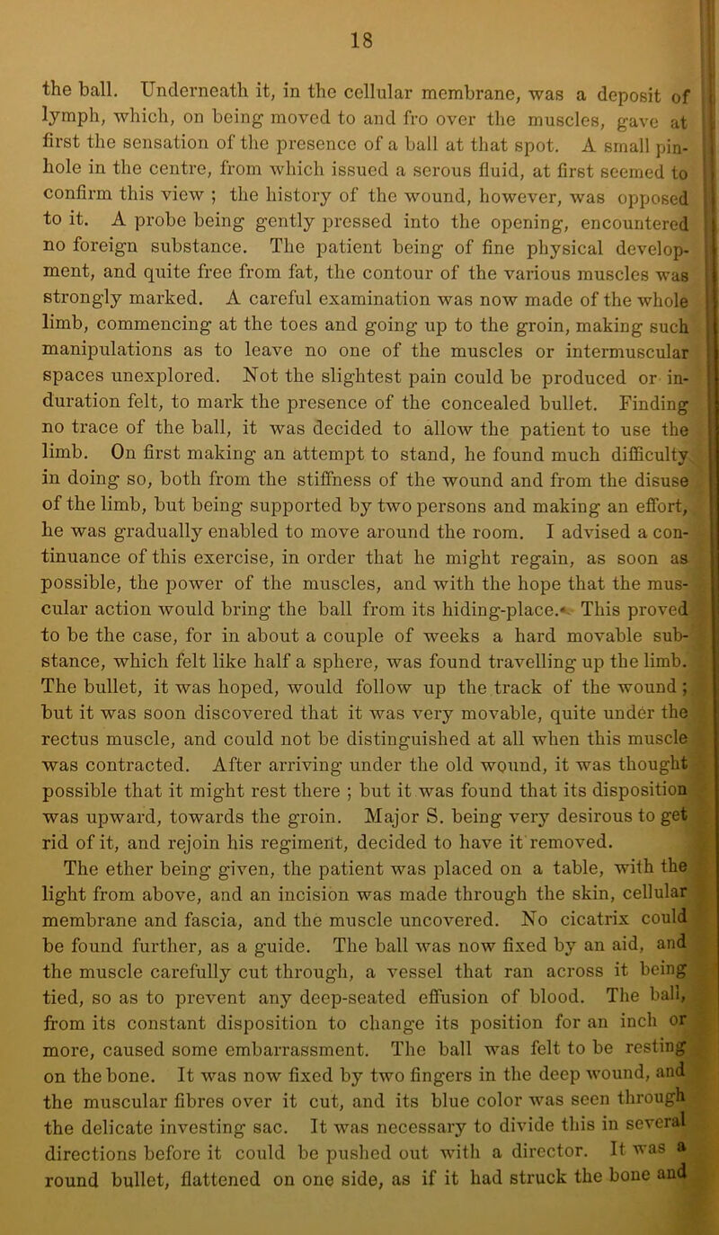 the ball. Underneath it, in the cellular membrane, was a deposit of lymph, which, on being moved to and fro over tlie muscles, gave at first the sensation of the presence of a ball at that spot. A small pin- hole in the centre, from which issued a serous fluid, at first seemed to confirm this view ; the history of the wound, however, was opposed to it. A probe being gently pressed into the opening, encountered ; no foreign substance. The patient being of fine physical develop- i ment, and quite free from fat, the contour of the various muscles was | strongly marked. A careful examination was now made of the whole j limb, commencing at the toes and going up to the groin, making such manipulations as to leave no one of the muscles or intermuscular spaces unexplored. Not the slightest pain could be produced or in- duration felt, to mark the presence of the concealed bullet. Finding no trace of the ball, it was decided to allow the patient to use the limb. On first making an attempt to stand, he found much difficulty ■ in doing so, both from the stiffness of the wound and from the disuse of the limb, but being supported by two persons and making an effort, ! he was gradually enabled to move around the room. I advised a con- | tinuance of this exercise, in order that he might regain, as soon as ‘ possible, the power of the muscles, and with the hope that the mus- cular action would bring the ball from its hiding-place.«- This proved to be the case, for in about a couple of weeks a hard movable sub- stance, which felt like half a sphere, was found travelling up the limb. The bullet, it was hoped, would follow up the.track of the wound ; but it was soon discovered that it was very movable, quite under the rectus muscle, and could not be distinguished at all when this muscle was contracted. After arriving under the old wound, it was thought possible that it might rest there ; but it was found that its disposition was upward, towards the groin. Major S. being very desirous to get rid of it, and rejoin his regiment, decided to have it removed. The ether being given, the patient was placed on a table, with the light from above, and an incision was made through the skin, cellular membrane and fascia, and the muscle uncovered. No cicatrix could be found further, as a guide. The ball was now fixed by an aid, and the muscle carefully cut through, a vessel that ran across it being tied, so as to prevent any deep-seated effusion of blood. The bah, from its constant disposition to change its position for an inch or more, caused some embarrassment. The ball was felt to be resting on the bone. It was now fixed by two fingers in the deep wound, and the muscular fibres over it cut, and its blue color was seen through the delicate investing sac. It was necessary to divide this in several directions before it could be pushed out with a director. It was a round bullet, flattened on one side, as if it had struck the bone and