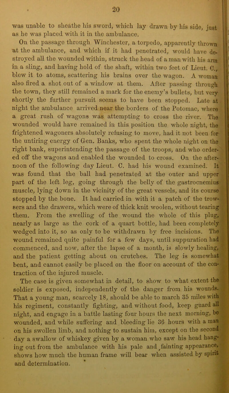 was unable to sheathe his sword, which lay drawn by his side, just as he was placed with it in the ambulance. On the passage through Winchester, a torpedo, apparently thrown at the ambulance, and which if it had penetrated, would have de- stroyed all the wounded within, struck the head of a man with his arm ill a sling, and having hold of the shaft, within two feet of Lieut, 0., blew it to atoms, scattering his brains over the wagon. A woman also fired a shot out of a window at them. After passing through the town, they still femained a mark for the enemy’s bullets, but very shortly the further pursuit seems to have been stopped. Late at night the ambulance arrived near the borders of thie Potomac, where a great rush of wagons was attempting to cross the river. The wounded would have remained in this position the whole night, the frightened wagoners absolutely refusing to move, had it not been for the untiring energy of Gen. Banks, who spent the whole night on the right bank, superintending the passage of the troops, and who order- ed off the wagons and enabled the wounded to cross. On the after- noon of the following day Lieut. C. had his wound examined. It was found that the ball had penetrated at the outer and upper part of the left leg, going through the belly of the gastrocnemius muscle, lying down in the vicinity of the great vessels, and its course stopped by the bone. It had carried in with it a patch of the trow- sers and the drawers, which were of thick knit woolen, without tearing them. From the swelling of the wound the whole of this plug, nearly as large as the cork of a quart bottle, had been completely wedged into it, so as only to be withdrawn by free incisions. The wound remained quite painful for a few days, until suppuration had commenced, and now, after the lapse of a month, is slowly healing, and the patient getting about on crutches. The leg is somewhat bent, and cannot easily be placed on the floor on account of the con- traction of the injured muscle. The case is given somewhat in detail, to show to what extent the soldier is exposed, independently of the danger from his wounds. That a young man, scarcely 18, should be able to march 35 miles with his regiment, constantly fighting, and without food, keep guard all night, and engage in a battle lasting four hours the next morning, ho wounded, and while suffering and bleeding lie 36 hours with a man on his swollen limb, and nothing to sustain him, except on the second • day a swallow of whiskey given by a woman who saw his head hang- ing out from the ambulance with his pale and ^fainting appearance, shows how much the human frame will bear when assisted by spirit and determination.