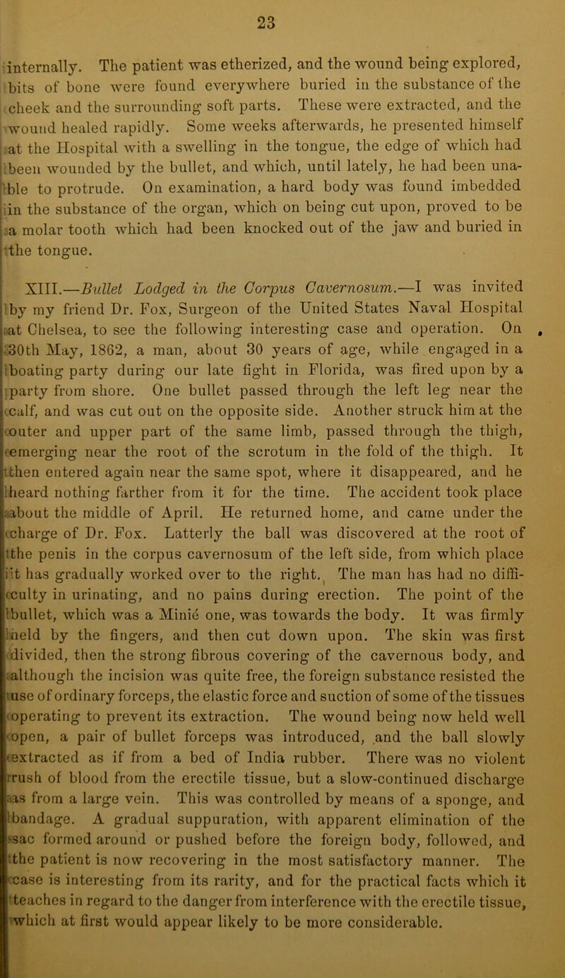 internally. The patient was etherized, and the wound being explored, bits of bone were found everywhere buried in the substance of the cheek and the surrounding soft parts. These were extracted, and the wound healed rapidly. Some weeks afterwards, he presented himself at the Hospital with a swelling in the tongue, the edge of which had ibeen wounded by the bullet, and which, until lately, he had been una- ible to protrude. On examination, a hard body was found imbedded iin the substance of the organ, which on being cut upon, proved to be Ja molar tooth which had been knocked out of the jaw and buried in 'the tongue. XIII.—Bullet Lodged in the Corpus Cavernosum.—I was invited iby my friend Dr. Fox, Surgeon of the United States Naval Hospital iiat Chelsea, to see the following interesting case and operation. On , c30th May, 1862, a man, about 30 years of age, while engaged in a Iboating party during our late fight in Florida, was fired upon by a iparty from shore. One bullet passed through the left leg near the icalf, and was cut out on the opposite side. Another struck him at the (Outer and upper part of the same limb, passed through the thigh, (emerging near the root of the scrotum in the fold of the thigh. It tthen entered again near the same spot, where it disappeared, and he 1 heard nothing farther from it for the time. The accident took place aabout the middle of April. He returned home, and came under the (charge of Dr. Fox. Latterly the ball was discovered at the root of tthe penis in the corpus cavernosum of the left side, from which place iit has gradually worked over to the right.^ The man has had no diffi- cculty in urinating, and no pains during erection. The point of the Ibullet, which was a Minie one, was towards the body. It was firmly iheld by the fingers, and then cut down upon. The skin was first divided, then the strong fibrous covering of the cavernous body, and (although the incision was quite free, the foreign substance resisted the luse of ordinary forceps, the elastic force and suction of some of the tissues (Operating to prevent its extraction. The wound being now held well (open, a pair of bullet forceps was introduced, and the ball slowly (extracted as if from a bed of India rubber. There was no violent rrush of blood from the erectile tissue, but a slow-continued discharge aas from a large vein. This was controlled by means of a sponge, and Ibandage. A gradual suppuration, with apparent elimination of the ssac formed around or pushed before the foreign body, followed, and tthe patient is now recovering in the most satisfactory manner. The tease is interesting from its rarity, and for the practical facts which it iteaches in regard to the danger from interference with the erectile tissue, 'which at first would appear likely to be more considerable.