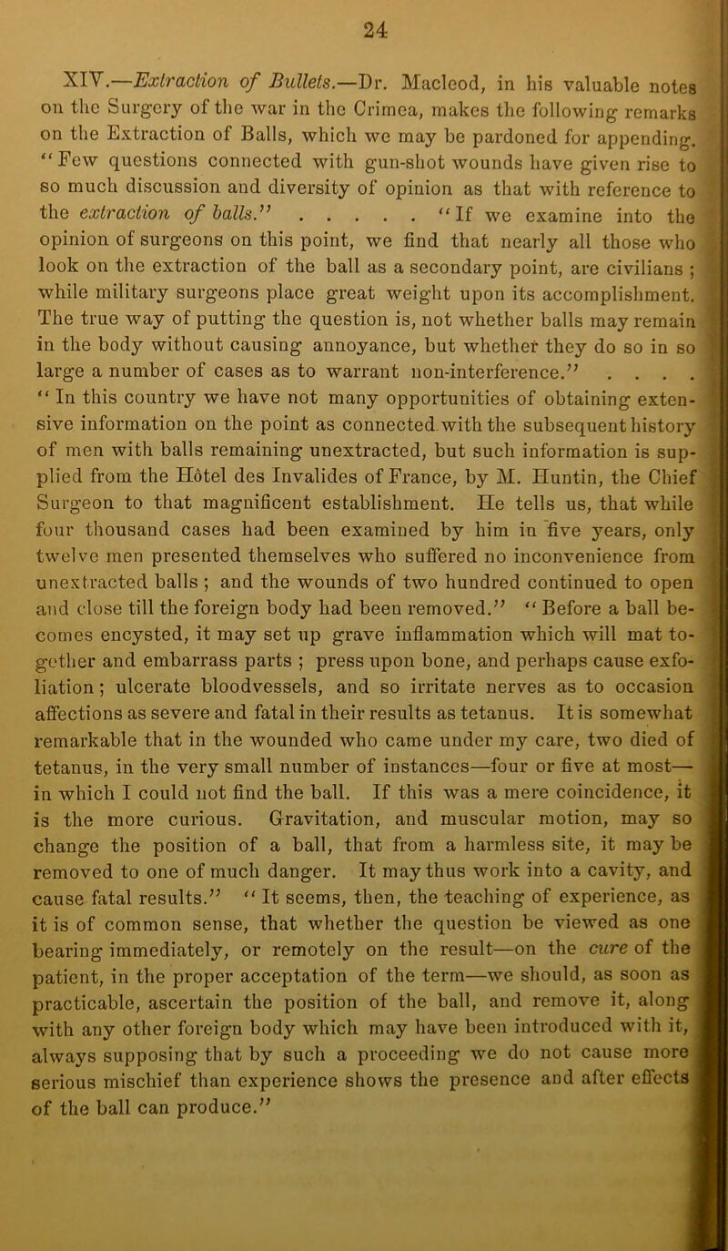 on the Surgery of the war in the Crimea, makes the following remarks on the Extraction of Balls, which we may be pardoned for appending. “Few questions connected with gun-shot wounds have given rise to so much discussion and diversity of opinion as that with reference to the extraction of halls. “ If we examine into the opinion of surgeons on this point, we find that nearly all those who look on the extraction of the ball as a secondary point, are civilians ; while military surgeons place great weight upon its accomplishment. The true way of putting the question is, not whether balls may remain in the body without causing annoyance, but whethet they do so in so large a number of cases as to warrant non-interference.” .... “ In this country we have not many opportunities of obtaining exten- sive information on the point as connected, with the subsequent history of men with balls remaining unextracted, but such information is sup- ; plied from the Hotel des Invalides of France, by M. Huntin, the Chief j Surgeon to that magnificent establishment. He tells us, that while four thousand cases had been examined by him in five years, only j twelve men presented themselves who suffered no inconvenience from unextracted balls ; and the wounds of two hundred continued to open and close till the foreign body had been removed.” “ Before a ball be- comes encysted, it may set up grave inflammation which will mat to- gether and embarrass parts ; press upon bone, and perhaps cause exfo- liation ; ulcerate bloodvessels, and so irritate nerves as to occasion affections as severe and fatal in their results as tetanus. It is somewhat remarkable that in the wounded who came under my care, two died of tetanus, in the very small number of instances—four or five at most— in which I could not find the ball. If this was a mere coincidence, it is the more curious. Gravitation, and muscular motion, may so change the position of a ball, that from a harmless site, it may be removed to one of much danger. It may thus work into a cavity, and cause fatal results.” “ It seems, then, the teaching of experience, as it is of common sense, that whether the question be viewed as one bearing immediately, or remotely on the result—on the cure of the patient, in the proper acceptation of the term—we should, as soon as practicable, ascertain the position of the ball, and remove it, along with any other foreign body which may have been introduced with it, always supposing that by such a proceeding we do not cause more serious mischief than experience shows the presence and after effects of the ball can produce.”