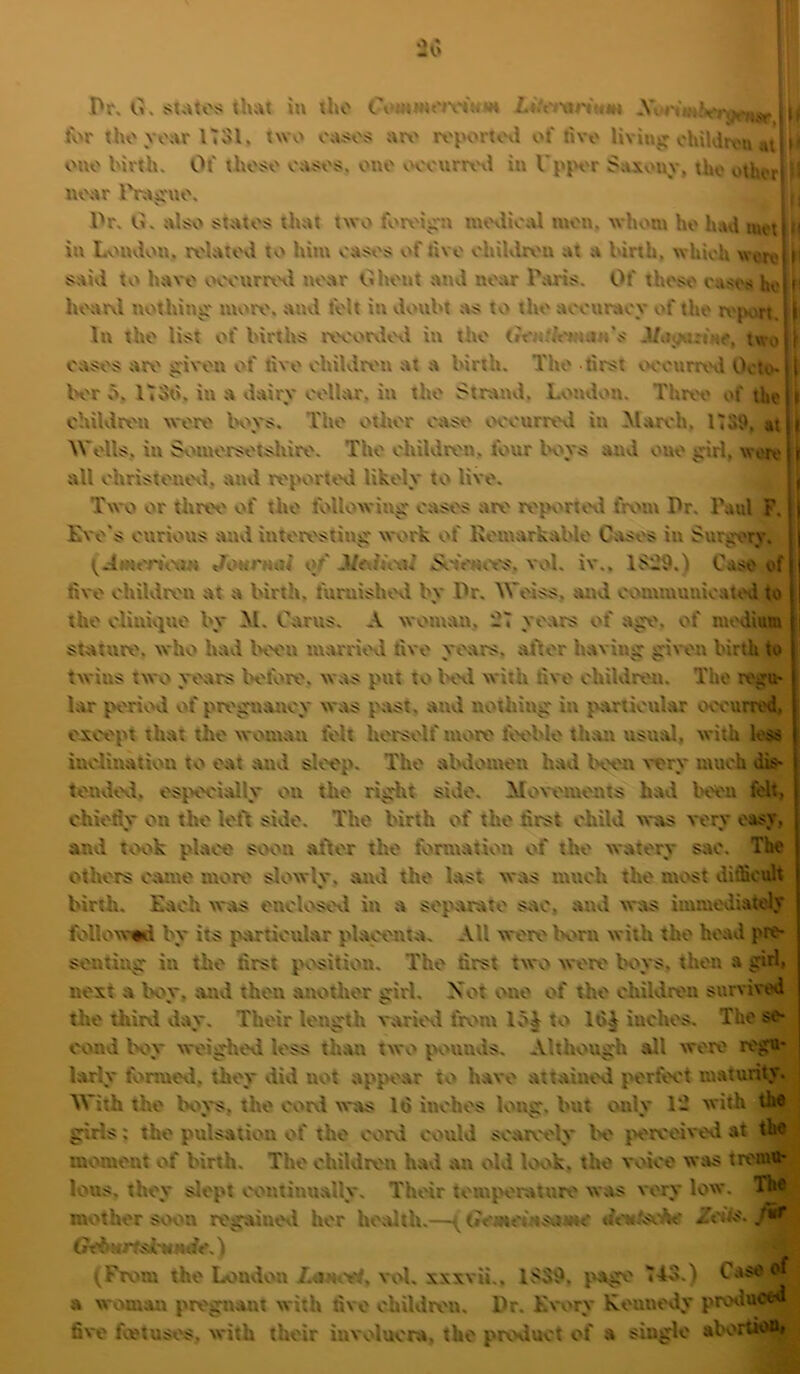 Pr. G. th;\t in the Cvinm«*iv«H»H LiU't'w'ium i ( i* ■ ■ > * ■ lor thovonrlTSl. two o;u<ojj nr\' ix'portovi of livo Hviujr ohildrvu atj n ouo birth. Of thoso onsos. one vvourrx'ii in I'ppor Saxonv, tho othorl s near 11, -Or. G. nisso s-tntos thnt two forx'ipt tnovlioal mon, whom ho Imd iuct|‘ in Lonvlon. rolntovi to him oa^os of tivo ohiUlrv'n at a birth, which wrroijf !?aid to have ooouri\Hl near Ghent and near Paris. Of those raso.« hej ji I hoarvl nothing: moro, and felt itt donbt as to the aocnrtK'v of the ri'jvri, Iti In the list of births iworvlovl in the (»t*«//t'wn.“'s -l/ooiKrnO, two j oases are given of tive ohildrt'n at a birth. The lirst wonnwl Octo- K'r 5. ITSii. in a d.airy oelhur. in the Strand. Lvnulon. Thret' of the children were K^vs. The other east' v'eenrrevl in March, nsi>, at Wells, in Soinersetsliire. The children, four Im>ys and one girl, wort' all christenetl. and reporti'vl likely to live. Two or three of the following eases are rej.H'rtt'tl fn>in Pr. Paul F. E\ e's curious anvl interesting work of Kemarkable C;tses in Surgery. (.iiMcn\\»n Jonmai of MmuwI vol. iv.. 1S29.) Case of live children at a birth, furuisht'tl by Pr, Weiss, and communicated^ the clinivjue by M. Carus. A woman, .7 years of age. of medium stature, who had K'en tmrrrit'd live years, after having given birth to twins two years Ivlote. was put to K\l with live children. The regu* hvr period of pregnancy was past, and nothing in particular occurred, cjtcept that the woman felt herself more feeble than usmU, with less inclination to eat and sleep. The aKlomen had Kvn very much dis- tendcvl, es^HX'ially on the right side, Mowments havl been felt, chietly on the left side. The birth of the hrst child was very easy, and took place soon after the formation of the watery sac. The others came more slv*wly. and the last was much the most difficult birth. Each was encloscvl in a sej'arate Site, and was immediately follow-mi by its particular placenta. All were K'rn with the head pre- senting in the first position. The first two were Wys, then a girl, next a boy. and then another girl. Not one of the children survived the thirvi day. Their length varievl ft»m lo| to 16^ inches. The se- cond K>y weighed less than two pounvis. Although all were regu- larly formoil, they did not appear to have attained perfect maturity. With the Kn*s, the corvi w;vs 16 inches long, but only 1- w'ith the girls: the pulsation of the corvi could scaiv'cly Ih' jH'rceivevl at the meunent of birth. The children had an vdd kx»k. the vvdee was tremu- lous. they slept continu.ally, Thv'ir temperature was very low. T^ mother soon regainovl her heMth.—((?c;Mti'?«sviinc th'Nv'sv^ ZWls. (rc6ur;.d'WHrfc,) (Frv»m the Londvut LancH, vvd, xxxvii.. page 745.) Case of a womait pregnant with five chiUlren. Pr. Every Keuncvly provluced five feetusv's, with their invvducra, the prx'duct of a single abortioUj