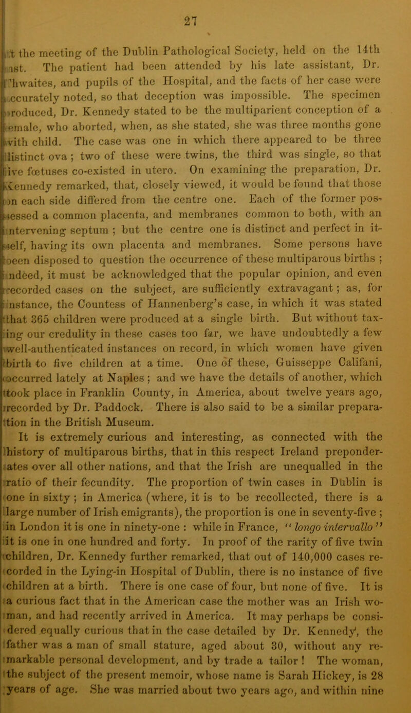 ,i;t the meeting of the DuLlin Pathological Society, held on the 14th ■ i8t. The patient had been attended by his late assistant, I)r. ’hwaites, and pupils of the Hospital, and the facts of her case were accurately noted, so that deception was impossible. The specimen >»roduced, L)r. Kennedy stated to be the multiparicnt conception of a .emale, who aborted, when, as she stated, she was three months gone with child. The case was one in which there appeared to be three ilistinct ova ; two of these were twins, the third was single, so that live foetuses co-existed in utero. On examining the preparation, Dr. Kennedy remarked, that, closely viewed, it would be found that those on each side dilfered from the centre one. Each of the former pos- sessed a common placenta, and membranes common to both, with an :ntervcning septum ; but the centre one is distinct and perfect in it- self, having its own placenta and membranes. Some persons have locen disposed to question the occurrence of these multiparous births ; i ndeed, it must be acknowledged that the popular opinion, and even [■recorded cases on the subject, are sufficiently extravagant; as, for i.’nstance, the Countess of Ilannenberg’s case, in which it was stated (that 365 children were produced at a single birth. But without tax- iing our credulity in these cases too far, we have undoubtedly a few vwell-authenticated instances on record, in which women have given Ibirth to five children at a time. One of these, Guisseppe Califani, •occurred lately at Naples ; and we have the details of another, which \U)ok place in Franklin County, in America, about twelve years ago, [recorded by Dr. Paddock. There is also said to be a similar prepara- Ition in the British Museum. It is extremely curious and interesting, as connected with the Ihistory of multiparous births, that in this respect Ireland preponder- iates over all other nations, and that the Irish are unequalled in the iratio of their fecundity. The proportion of twin cases in Dublin is • one in sixty; in America (where, it is to be recollected, there is a Ilarge number of Irish emigrants), the proportion is one in seventy-five ; :in London it is one in ninety-one : while in France,  loncjo intervallo iit is one in one hundred and forty. In proof of the rarity of five twin • children. Dr. Kennedy further remarked, that out of 140,000 cases re- • corded in the Ljdng-in Hospital of Dublin, there is no instance of five 'Children at a birth. There is one case of four, but none of five. It is a curious fact that in the American case the mother was an Irish wo- :man, and had recently arrived in America, It may perhaps be consi- dered equally curious that in the case detailed by Dr. Kennedy, the father was a man of small stature, aged about 30, without any re- unarkable personal development, and by trade a tailor ! The woman, ithe subject of the present memoir, whose name is Sarah Hickey, is 28 : years of age. She was married about two years ago, and within nine