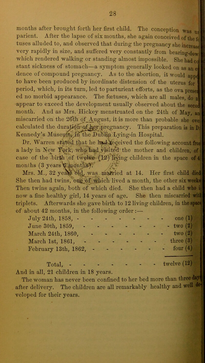 ui r? '4 ft months after brought forth her first child. The conception was parient. After the lapse of six months, she again conceived of the tuses alluded to, and observed that during the pregnancy she increas( very rapidly in size, and suffered very constantly from bearing-dowiL which rendered walking or standing almost impossible. Shehadccft' stant sickness of stomach—a symptom generally looked on as an e r dence of compound pregnancy. As to the abortion, it would appc to have been produced by inordinate distension of the uterus for period, which, in its turn, led to parturient efforts, as the ova presei ed no morbid appearance. The foetuses, which are all males, do n appear to exceed the development usually observed about the seconi month. And as Mrs. Hickey menstruated on the 24th of May, ai^ miscarried on the 26Tth of August, it is more than probable she ove) calculated the dura^m qf^r^pregnancy. This preparation is in D Kennedy?s Musepm;^in the Hublin Lying-in Hospital. Dr. Warren statbcl that he hnad^eceived the following account froij a lady in New Ti^-k, who hadyiimted’ the mother and children, of case of the .bir^ of twelve (12) li-^ng children in the space of 4> months (3 yearsV Mrs. M., 32 ye^^)lj^ was m^ied at 14. Her first child die^ She then had twins, onig^df which lived a month, the other sixweekfi| Then twins again, both of which died. She then had a child who i^ now a fine healthy girl, 14 years of age. She then miscarried wirf triplets. Afterwards she gave birth to 12 living children, in the spadj of about 42 months, in the following order :— July 24th, 1858, one (1) June 30th, 1859, two (2) March 24th, 1860, two (2) March 1st, 1861, three (3) February 13th, 1862, four (4) -a twelve (12) Total, And in all, 21 children in 18 years. The woman has never been confined to her bed more than three da^ after delivery. The children are all remarkably healthy and well del veloped for their years. *) t' ,