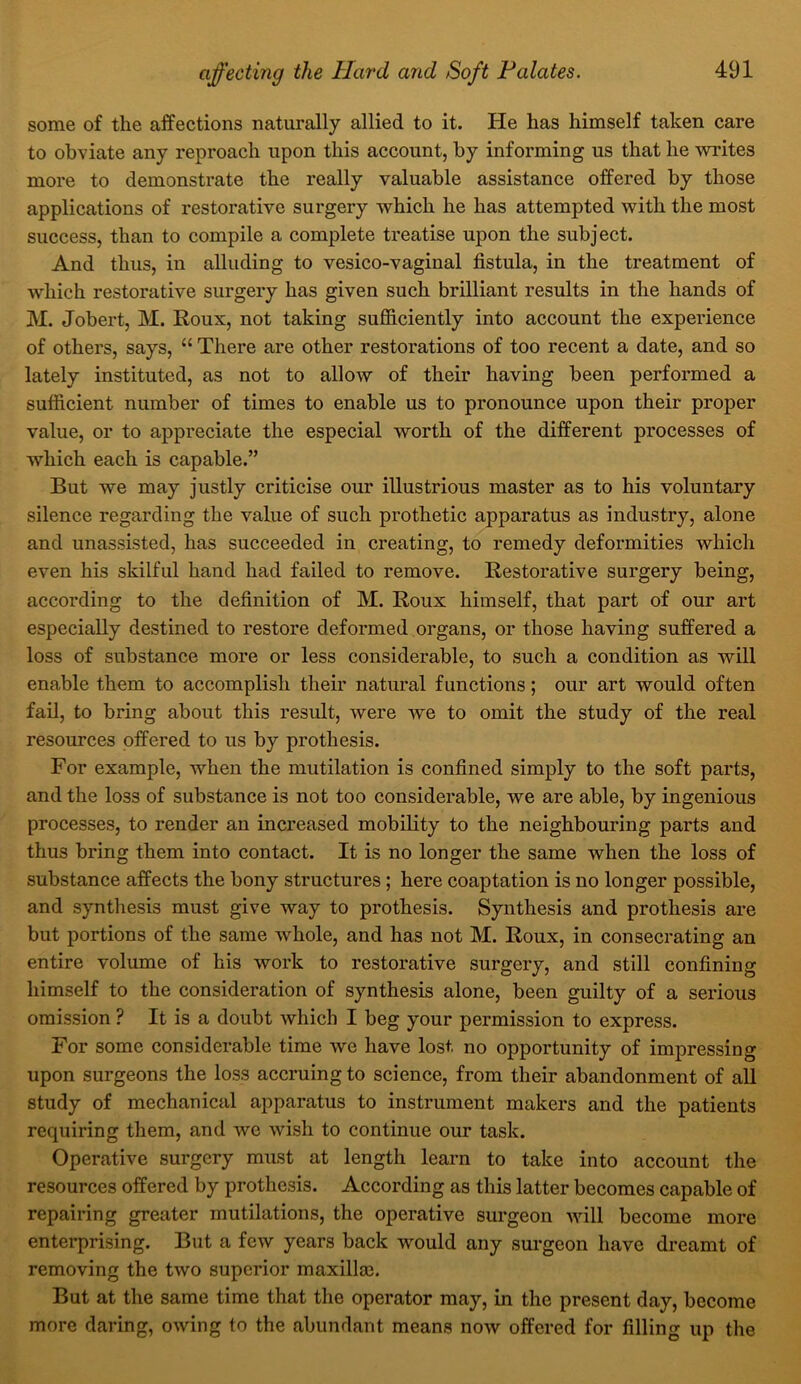 some of the affections naturally allied to it. He has himself taken care to obviate any reproach upon this account, by informing us that he writes more to demonstrate the really valuable assistance offered by those applications of restorative surgery which he has attempted with the most success, than to compile a complete treatise upon the subject. And thus, in alluding to vesico-vaginal fistula, in the treatment of which restorative surgery has given such brilliant results in the hands of M. Jobert, M. Roux, not taking sufiiciently into account the experience of others, says, “ There are other restorations of too recent a date, and so lately instituted, as not to allow of their having been performed a sufficient number of times to enable us to pronounce upon their proper value, or to appreciate the especial worth of the different processes of which each is capable.” But we may justly criticise our illustrious master as to his voluntary silence regarding the value of such prothetic apparatus as industry, alone and unassisted, has succeeded in creating, to remedy deformities which even his skilful hand had failed to remove. Restorative surgery being, according to the definition of M. Roux himself, that part of our art especially destined to restore deformed organs, or those having suffered a loss of substance more or less considerable, to such a condition as will enable them to accomplish their natural functions; our art would often fail, to bring about this result, were we to omit the study of the real resources offered to us by prothesis. For example, when the mutilation is confined simply to the soft parts, and the loss of substance is not too considerable, we are able, by ingenious processes, to render an increased mobility to the neighbouring parts and thus bring them into contact. It is no longer the same when the loss of substance affects the bony structures; here coaptation is no longer possible, and synthesis must give way to prothesis. Synthesis and prothesis are but portions of the same whole, and has not M. Roux, in consecrating an entire volume of his work to restorative surgery, and still confining himself to the consideration of synthesis alone, been guilty of a serious omission ? It is a doubt which I beg your permission to express. For some considerable time we have lost no opportunity of impressing upon surgeons the loss accruing to science, from their abandonment of all study of mechanical apparatus to instrument makers and the patients requiring them, and we wish to continue our task. Operative surgery must at length learn to take into account the resources offered by prothcsis. According as this latter becomes capable of repairing greater mutilations, the operative surgeon will become more enterprising. But a few years back would any surgeon have dreamt of removing the two superior maxilla3. But at the same time that the operator may, in the present day, become more daring, owing to the abundant means now offered for filling up the