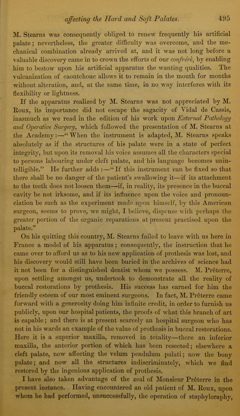 M. Stearns was consequently obliged to renew frequently his artificial palate; nevertheless, the greater difficulty was overcome, and the me- chanical combination already arrived at, and it was not long before a valuable discovery came in to crown the efforts of our confrere, by enabling him to bestow upon his artificial apparatus the wanting qualities. The vulcanization of caoutchouc allows it to remain in the mouth for months without alteration, and, at the same time, in no way interferes with its flexibility or lightness. If the apparatus realized by M. Stearns was not appreciated by M. Roux, its importance did not escape the sagacity of Vidal de Cassis, inasmuch as we read in the edition of his work upon External Pathology and Operative Surgery, which followed the presentation of M. Stearns at the Academy:—“ When the instrument is adapted, M. Stearns speaks absolutely as if the structures of his palate were in a state of perfect integrity, but upon its removal his voice assumes all the characters special to persons labouring under cleft palate, and his language becomes unin- telligible.” He further adds :—“ If this instrument can be fixed so that there shall be no danger of the patient’s swallowing it—if its attachment to the teeth does not loosen them—if, in reality, its presence in the buccal cavity be not irksome, and if its influence upon the voice and pronoun- ciation be such as the experiment made upon himself, by this American surgeon, seems to prove, we might, I believe, dispense with perhaps the greater portion of the organic reparations at present practised upon the palate.” On his quitting this country, M. Stearns failed to leave with us here in France a model of his apparatus ; consequently, the instruction that he came over to afford us as to his new application of prothesis was lost, and his discovery would still have been buried in the archives of science had it not been for a distinguished dentist whom we possess. M. Pr^terre, upon settling amongst us, undertook to demonstrate all the reality of buccal restorations by prothesis. His success has earned for him the friendly esteem of our most eminent sm’geons. In fact, M. Pr^terre came forward with a generosity doing him infinite credit, in order to furnish us publicly, upon our hospital patients, the proofs of what this branch of art is capable; and there is at present scarcely an hospital surgeon who has not in his wards an example of the value of prothesis in buccal restorations. Here it is a superior maxilla, removed in totality—there an inferior maxilla, the anterior portion of which has been resected; elsewdiere a cleft palate, now affecting the velum pendulum palati; now the bony palate; and now all the structures indiscriminately, which we find restored by the ingenious application of prothesis. I have also taken advantage of the zeal of Monsieur Pr^terre in the present instance. Having encountered an old patient of M. Roux, upon whom he had performed, unsuccessfully, the operation of staphyloraphy,