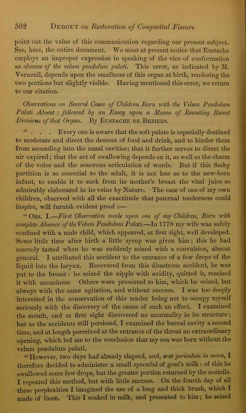 point out the value of this communication regarding our present subject. Sec, here, the entire document. We must at present notice that Eustache employs an improper expression in speaking of the vice of conformation as absence of the velum pendulum paloti. This error, as indicated by M. Verneuil, depends upon the smallness of this organ at birth, rendering the two portions but slightly visible. Having mentioned this error, we return to our citation. Observations on Several Cases of Children Born with the Velum Pendulum Palati Absent : followed by an Essay upon a Means of Reuniting Recent Divisions of that Organ. By Eustache de Beziers. “ . . . Every one is aware that the soft palate is especially destined to moderate and direct the descent of food and drink, and to hinder them from ascending into the nasal cavities; that it further serves to direct the air expired ; that the act of swallowing depends on it, as well as the charm of the voice and the sonorous articulation of words. But if this fleshy partition is so essential to the adult, it is not less so to the new-born infant, to enable it to suck from its mother’s breast the vital juice so admirably elaborated in its veins by Nature. The case of one of my own children, observed with all the exactitude that paternal tenderness could inspire, will furnish evident proof :— “ Obs. I.—First Observation made upon one of my Children, Born with complete Absence of theVelum Pendidum Palati.—In 1778 my wife was safely confined with a male child, which appeared, at first sight, well developed. Some little time after bii’th a little syrup was given him ; this he had scarcely tasted when he was suddenly seized with a convulsion, almost general. I attributed this accident to the entrance of a few drops of the liquid into the larynx. Recovered from this disastrous accident, he was put to the breast: he seized the nipple with avidity, quitted it, reseized it with uneasiness. Others were presented to him, which he seized, but always with the same agitation, and without success. I was too deeply interested in the conservation of this tender being not to occupy myself seriously with the discovery of the cause of such an effect. I examined the mouth, and at first sight discovered no anormality in its structure; but as the accidents still persisted, I examined the buccal cavity a second time, and at length perceived at the entrance of the throat an extraordinary opening, which led me to the conclusion that my son was born without the velum pendulum palati. “ However, two days had already elapsed, and, erat periculum in nwra, I therefore decided to administer a small spoonful of goat’s milk: of this he swallowed some few drops, but the greater portion returned by the nostrils. I repeated this method, but with little success. On the fourth day of all these perplexities I imagined the use of a long and thick brush, which I made of linen. This I soaked in milk, and presented to him; he seized