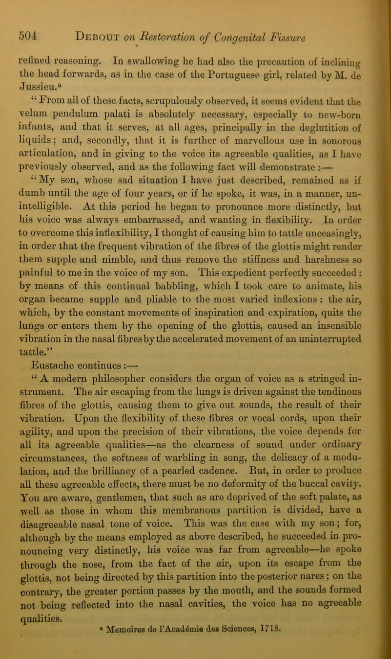 refined reasoning. In swallowing he had also the precaution of inclining the head forwards, as in the case of the Portuguese gul, related by M. de Jussieu. “ “ From all of these facts, scrupulously observed, it seems evident that the velum pendulum palati is absolutely necessary, especially to new-born infants, and that it serves, at all ages, principally in the deglutition of liquids; and, secondly, that it is further of marvellous use in sonorous articulation, and in giving to the voice its agreeable qualities, as I have previously observed, and as the folloAving fact will demonstrate :— “ My son, whose sad situation I have just described, remained as if dumb until the age of four years, or if he spoke, it was, in a manner, un- intelligible. At this period he began to pronounce more distinctly, but his voice was always embarrassed, and wanting in flexibility. In order to overcome this inflexibility, I thought of causing him to tattle unceasingly, in order that the frequent vibration of the flbres of the glottis might render them supple and nimble, and thus remove the stiffness and harshness so painful to me in the voice of my son. This expedient perfectly succeeded : by means of this continual babbling, which I took care to animate, his organ became supple and pliable to the most varied inflexions : the air, which, by the constant movements of inspiration and expiration, quits the lungs or enters them by the opening of the glottis, caused an insensible vibration in the nasal flbres by the accelerated movement of an uninterrupted tattle.” Eustache continues:— “ A modern phOosopher considers the organ of voice as a stringed in- strument. The air escaping from the limgs is driven against the tendinous fibres of the glottis, causing them to give out sounds, the result of their vibration. Upon the flexibility of these fibres or vocal cords, upon their agility, and upon the precision of their vibrations, the voice depends for all its agreeable qualities—as the clearness of sound under ordinary circumstances, the softness of warbling in song, the delicacy of a modu- lation, and the brilliancy of a pearled cadence. But, in order to produce aU these agreeable effects, there must be no deformity of the buccal cavity. You are aware, gentlemen, that such as are deprived of the soft palate, as well as those in whom this membranous partition is divided, have a disagreeable nasal tone of voice. This was the case with my son; for, although by the means employed as above described, he succeeded in pro- nouncing very distinctly, his voice was far from agreeable—he spoke through the nose, from the fact of the ah*, upon its escape from the glottis, not being directed by this partition into the posterior nares; on the contrary, the greater portion passes by the mouth, and the sounds formed not being reflected into the nasal cavities, the voice has no agreeable qualities. » Memoires de 1’Academic des Sciences, 1718.