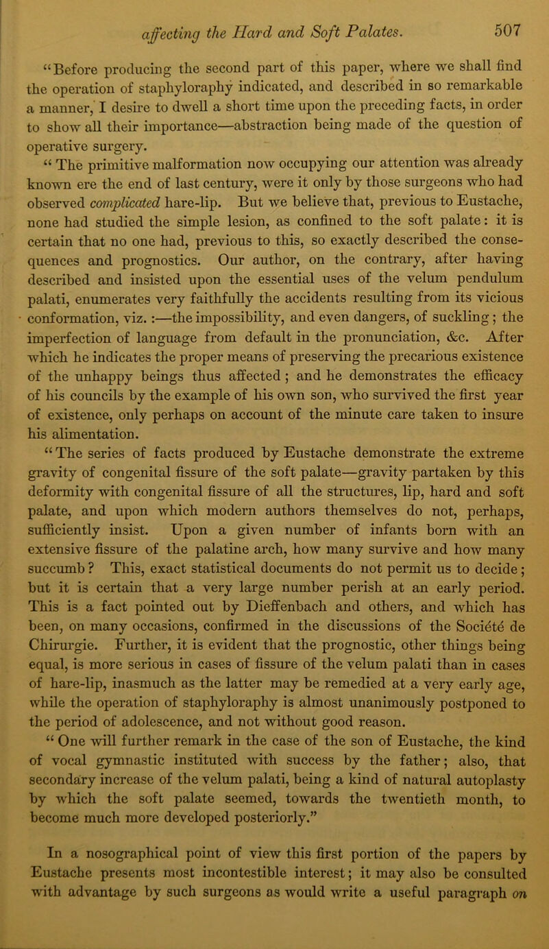 “Before producing the second part of this paper, where we shall find the operation of staphyloraphy indicated, and described in so remarkable a manner, I desire to dwell a short time upon the preceding facts, in order to show all their importance—abstraction being made of the question of operative surgery. “ The primitive malformation now occupying our attention was already known ere the end of last century, were it only by those surgeons who had observed complicated hare-lip. But we believe that, previous to Eustache, none had studied the simple lesion, as confined to the soft palate: it is certain that no one had, previous to this, so exactly described the conse- quences and prognostics. Our author, on the contrary, after having described and insisted upon the essential uses of the velum pendulum palati, enumerates very faithfully the accidents resulting from its vicious conformation, viz.:—the impossibility, and even dangers, of suckling; the imperfection of language from default in the pronunciation, &c. After which he indicates the proper means of preserving the precarious existence of the unhappy beings thus affected; and he demonstrates the efficacy of his councils by the example of his own son, who survived the first year of existence, only perhaps on account of the minute care taken to insure his alimentation. “ The series of facts produced by Eustache demonstrate the extreme gravity of congenital fissure of the soft palate—gravity partaken by this deformity with congenital fissure of all the structm^es, lip, hard and soft palate, and upon which modern authors themselves do not, perhaps, sufficiently insist. Upon a given number of infants born with an extensive fissure of the palatine arch, how many survive and how many succumb ? This, exact statistical documents do not permit us to decide; but it is certain that a very large number perish at an early period. This is a fact pointed out by Dieffenbach and others, and which has been, on many occasions, confirmed in the discussions of the Socidtd de Chirm’gie. Further, it is evident that the prognostic, other things being equal, is more serious in cases of fissm’e of the velum palati than in cases of hare-lip, inasmuch as the latter may be remedied at a very early age, while the operation of staphyloraphy is almost unanimously postponed to the period of adolescence, and not without good reason. “ One will further remark in the case of the son of Eustache, the kind of vocal gymnastic instituted with success by the father; also, that secondary increase of the velum palati, being a kind of natural autoplasty by which the soft palate seemed, towards the twentieth month, to become much more developed posteriorly.” In a nosographical point of view this first portion of the papers by Eustache presents most incontestible interest; it may also be consulted with advantage by such surgeons as would write a useful paragraph on