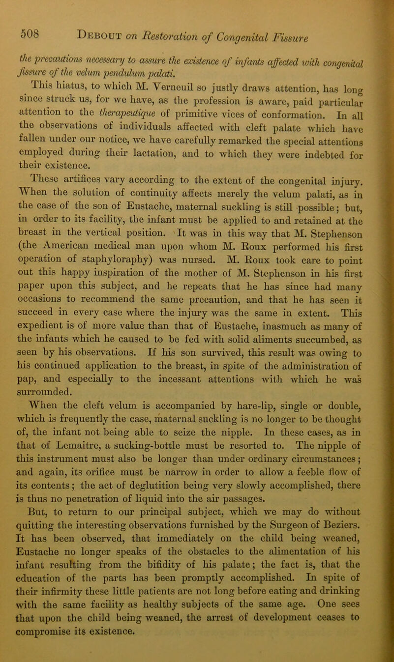 the precautions necessary to assure the ex'istence of infants affected with congenital fissure of the velum pendulum palati. This hiatus, to which M. Verncuil so justly draws attention, has long since struck us, for we have, as the profession is aware, paid particular attention to the therapeutique of primitive vices of conformation. In all the observations of individuals affected -with cleft palate which have fallen under our notice, we have carefully remarked the special attentions employed during their lactation, and to which they were indebted for their existence. These artifices vary according to the extent of the congenital injury. When the solution of continuity affects merely the velum palati, as in the case of the son of Eustache, maternal suckling is still possible; but, in order to its facility, the infant must be applied to and retained at the breast in the vertical position. ' It was in this way that M. Stephenson (the American medical man upon whom M. Roux performed his first operation of staphyloraphy) was nursed. M. Roux took care to point out this happy inspiration of the mother of M. Stephenson in his first paper upon this subject, and he repeats that he has since had many occasions to recommend the same precaution, and that he has seen it succeed in every case where the injmy was the same in extent. This expedient is of more value than that of Eustache, inasmuch as many of the infants which he caused to be fed with solid aliments succumbed, as seen by his observations. If his son survived, this result was owing to his continued application to the breast, in spite of the administration of pap, and especially to the incessant attentions with which he was surrounded. When the cleft velum is accompanied by hare-lip, single or double, which is frequently the case, maternal suckling is no longer to be thought of, the infant not being able to seize the nipple. In these cases, as in that of Lemaitre, a sucking-bottle must be resorted to. The nipple of this instrument must also be longer than under ordinary circumstances; and again, its orifice must be narrow in order to allow a feeble flow of its contents; the act of deglutition being very slowly accomplished, there is thus no penetration of liquid into the air passages. But, to return to our principal subject, which we may do ndthout quitting the interesting observations furnished by the Surgeon of Beziers. It has been observed, that immediately on the child being weaned, Eustache no longer speaks of the obstacles to the aKmentation of his infant resulting from the bifidity of his palate; the fact is, that the education of the parts has been promptly accomplished. Li spite of their infirmity these little patients are not long before eating and drinking with the same facility as healthy subjects of the same age. One sees that upon the child being weaned, the arrest of development ceases to compromise its existence.