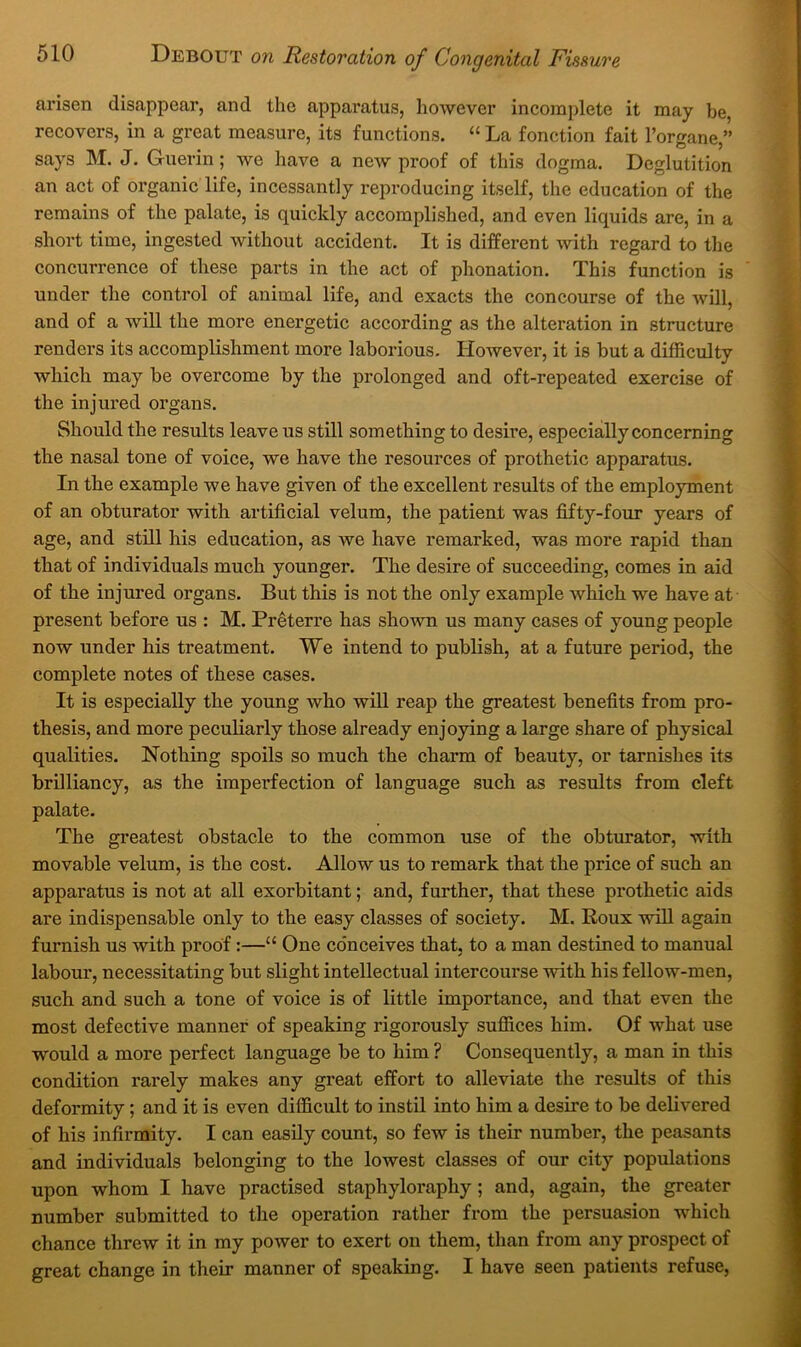 arisen disappear, and the apparatus, however incomplete it may be, recovers, in a great measure, its functions. “ La fonction fait I’organe,” says M. J. Guerin; we have a new proof of this dogma. Deglutition an act of organic life, incessantly repi-oducing itself, the education of the remains of the palate, is quickly accomplished, and even liquids are, in a short time, ingested without accident. It is different with regard to the concurrence of these parts in the act of phonation. This function is under the control of animal life, and exacts the concourse of the will, and of a will the more energetic according as the alteration in structure renders its accomplishment more laborious. However, it is but a difficulty which may be overcome by the prolonged and oft-repeated exercise of the injured organs. Should the results leave us still something to desire, especially concerning the nasal tone of voice, we have the resources of prothetic apparatus. In the example we have given of the excellent results of the employment of an obturator with artificial velum, the patient was fifty-four years of age, and still his education, as we have remarked, was more rapid than that of individuals much younger. The desire of succeeding, comes in aid of the injured organs. But this is not the only example which we have at present before us : M. Preterre has shown us many cases of young people now under his treatment. We intend to publish, at a future period, the complete notes of these cases. It is especially the young who will reap the greatest benefits from pro- thesis, and more peculiarly those already enjoying a large share of physical qualities. Nothing spoils so much the charm of beauty, or tarnishes its brilliancy, as the imperfection of language such as results from cleft palate. The greatest obstacle to the common use of the obturator, with movable velum, is the cost. Allow us to remark that the price of such an apparatus is not at all exorbitant; and, further, that these prothetic aids are indispensable only to the easy classes of society. M. Roux will again furnish us with proof:—“ One conceives that, to a man destined to manual labour, necessitating but slight intellectual intercourse with his fellow-men, such and such a tone of voice is of little importance, and that even the most defective manner of speaking rigorously suffices him. Of what use would a more perfect language be to him ? Consequently, a man in this condition rarely makes any great effort to alleviate the results of this deformity; and it is even difficult to instil into him a desire to be delivered of his infirmity. I can easily count, so few is their number, the peasants and individuals belonging to the lowest classes of our city populations upon whom I have practised staphyloraphy ; and, again, the greater number submitted to the operation rather from the persuasion which chance threw it in my power to exert on them, than from any prospect of great change in their manner of speaking. I have seen patients refuse.
