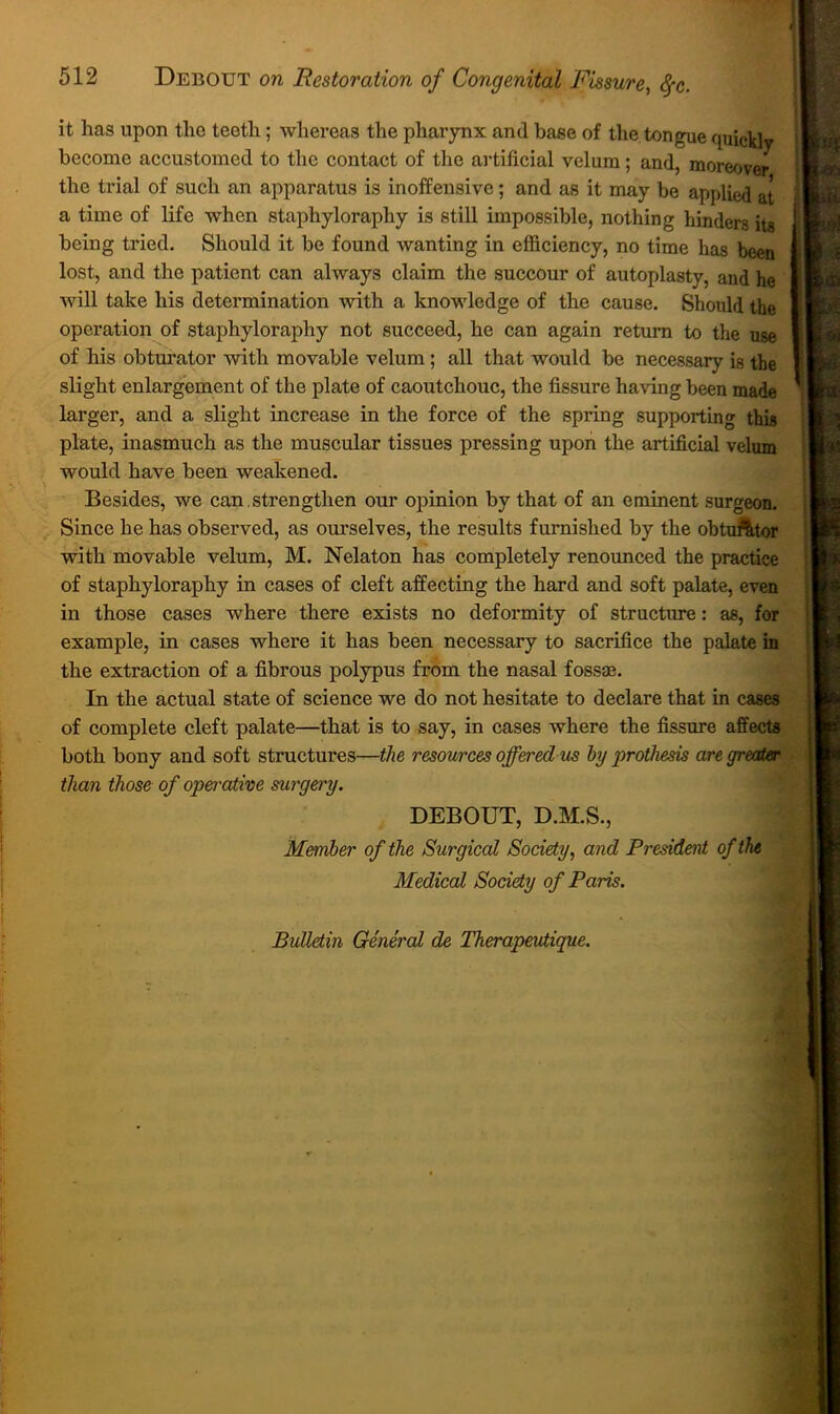 I i 512 Debout on Restoration of Congenital Fissure, <^c. ! t it has upon the teeth; whereas the pharynx and base of the. tongue quick! ( become accustomed to the contact of the ai-tificial velum; and, moreover ' the trial of such an apparatus is inoffensive; and as it may be applied at 1 a time of life when staphyloraphy is still impossible, nothing hinders its I being tried. Should it be found wanting in efficiency, no time has been I lost, and the patient can always claim the succour of autoplasty, and he I will take his determination with a knowledge of the cause. Should the I operation of staphyloraphy not succeed, he can again return to the use I of his obturator with movable velum; all that would be necessary is the I slight enlargement of the plate of caoutchouc, the fissure having been made larger, and a slight increase in the force of the spring supporting this plate, inasmuch as the muscular tissues pressing upon the artificial velum would have been weakened. Besides, we can . strengthen our opinion by that of an eminent surgeon. Since he has observed, as ourselves, the results furnished by the obtuAtor with movable velum, M. Nelaton has completely renounced the practice of staphyloraphy in cases of cleft affecting the hard and soft palate, even in those cases where there exists no deformity of structure: as, for example, in cases where it has been necessary to sacrifice the palate in the extraction of a fibrous polypus from the nasal fossae. In the actual state of science we do not hesitate to declare that in cases of complete cleft palate—that is to say, in cases where the fissure affects both bony and soft structures—the resources offered m hy prothesis are greater ■ than those of operative surgery. DEBOUT, D.M.S., Member of the Surgical Society, and President of the Medical Society of Paris. Bulletin General de Therapeutique.