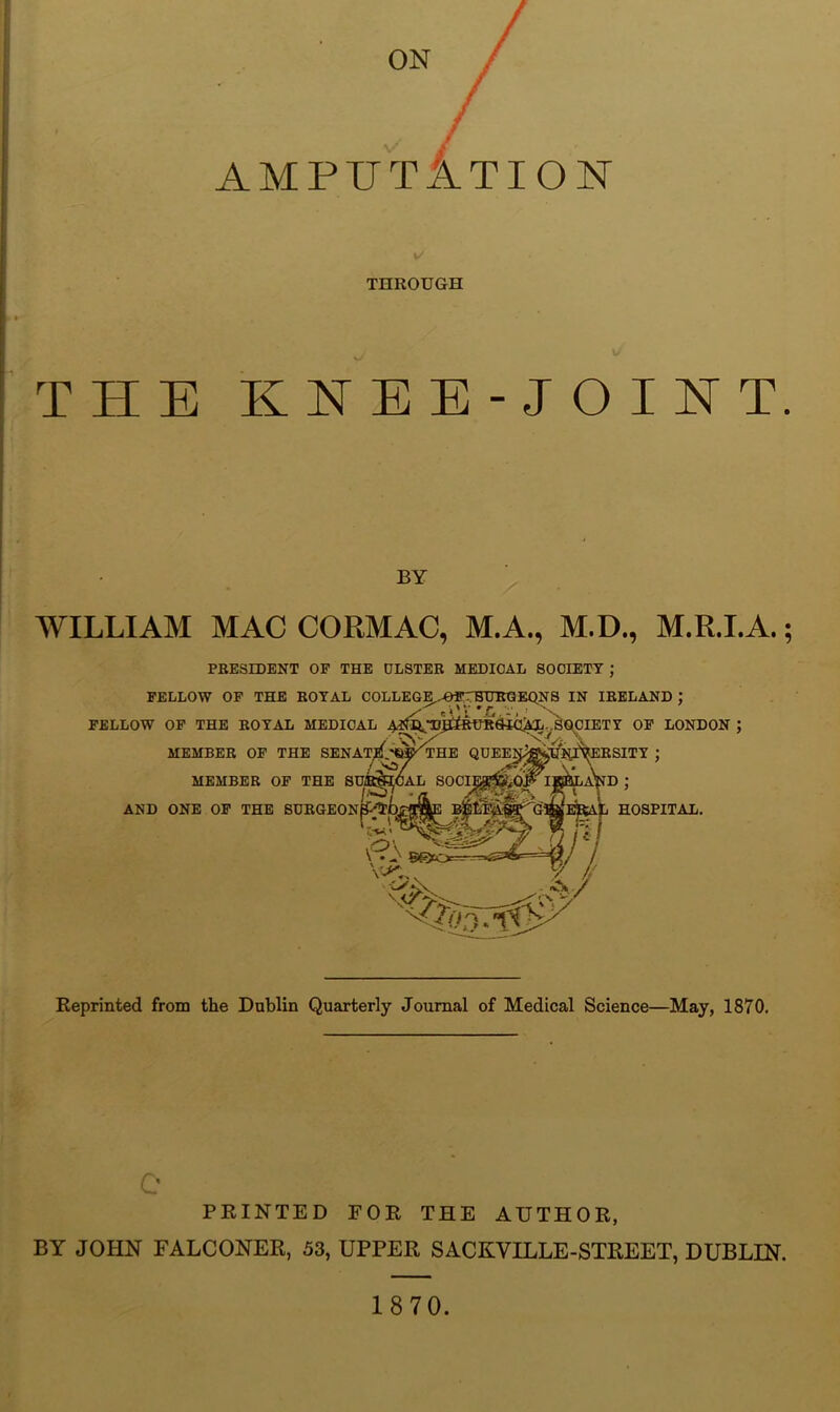 ON AMPUTATION THROUGH THE KNEE-JOINT. BY WILLIAM MAC CORMAC, M.A., M.D., M.R.LA.; PBESEDENT OP THE ULSTER MEDICAL SOCIETY J !AL soci; FELLOW OF THE ROYAL COLLEGE.DffrHUiraEQNS IN IRELAND : / eWU-C-.-.J \ FELLOW OP THE ROYAL MEDICAL A QDEElJ^Xltf^KSITY J MEMBER OF THE SENAt/; _ MEMBER OF THE SUi^< AND ONE OP THE BDRGEON^|i ,o\ V • 0 50«1>= d; HOSPITAL. 7 , > Reprinted from the Dublin Quarterly Journal of Medical Science—May, 1870. r« PRINTED FOR THE AUTHOR, BY JOHN FALCONER, 53, UPPER SACKVILLE-STREET, DUBLIN. 1870.