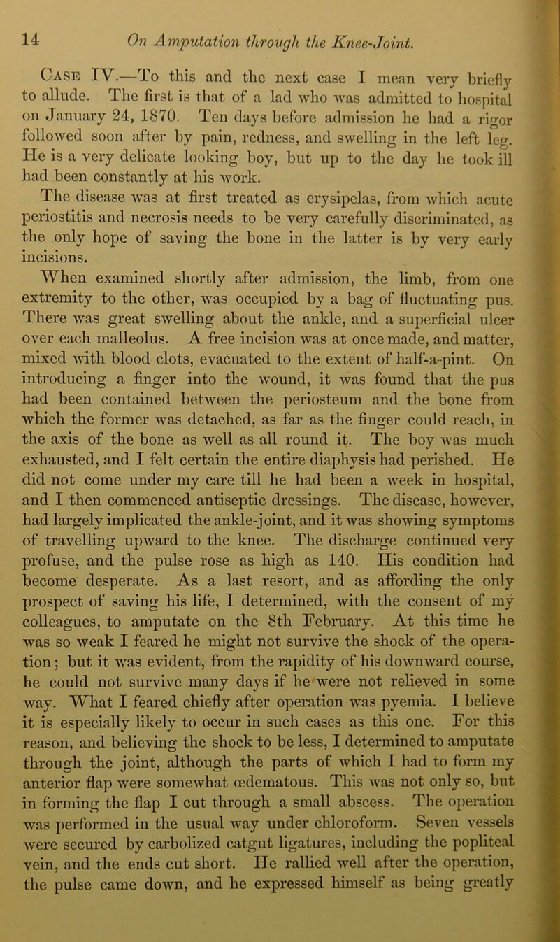 Case IV.—To this and the next ease I mean very briefly to allude. The first is that of a lad who was admitted to hospital on January 24, 1870. Ten days before admission he had a rigor followed soon after by pain, redness, and swelling in the left leg. He is a very delicate looking boy, but up to the day he took ill had been constantly at his work. The disease was at first treated as erysipelas, from which acute periostitis and necrosis needs to be very carefully discriminated, as the only hope of saving the bone in the latter is by very early incisions. When examined shortly after admission, the limb, from one extremity to the other, was occupied by a bag of fluctuating pus. There was great swelling about the ankle, and a superficial ulcer over each malleolus. A free incision was at once made, and matter, mixed with blood clots, evacuated to the extent of half-a-pint. On introducing a finger into the wound, it was found that the pus had been contained between the periosteum and the bone from which the former was detached, as far as the finger could reach, in the axis of the bone as well as all round it. The boy was much exhausted, and I felt certain the entire diaphysis had perished. He did not come under my care till he had been a week in hospital, and I then commenced antiseptic dressings. The disease, however, had largely implicated the ankle-joint, and it was showing symptoms of travelling upward to the knee. The discharge continued very profuse, and the pulse rose as high as 140. His condition had become desperate. As a last resort, and as aflfording the only prospect of saving his life, I determined, with the consent of my colleagues, to amputate on the 8th February. At this time he was so weak I feared he might not survive the shock of the opera- tion ; but it was evident, from the rapidity of his downward course, he could not survive many days if he were not relieved in some way. What I feared chiefly after operation was pyemia. I believe it is especially likely to occur in such cases as this one. For this reason, and believing the shock to be less, I determined to amputate through the joint, although the parts of which I had to form my anterior flap were somewhat oedematous. This was not only so, but in forming the flap I cut through a small abscess. The operation was performed in the usual way under chloroform. Seven vessels were secured by carbolized catgut ligatures, including the popliteal vein, and the ends cut short. He rallied well after the operation, the pulse came down, and he expressed himself as being greatly