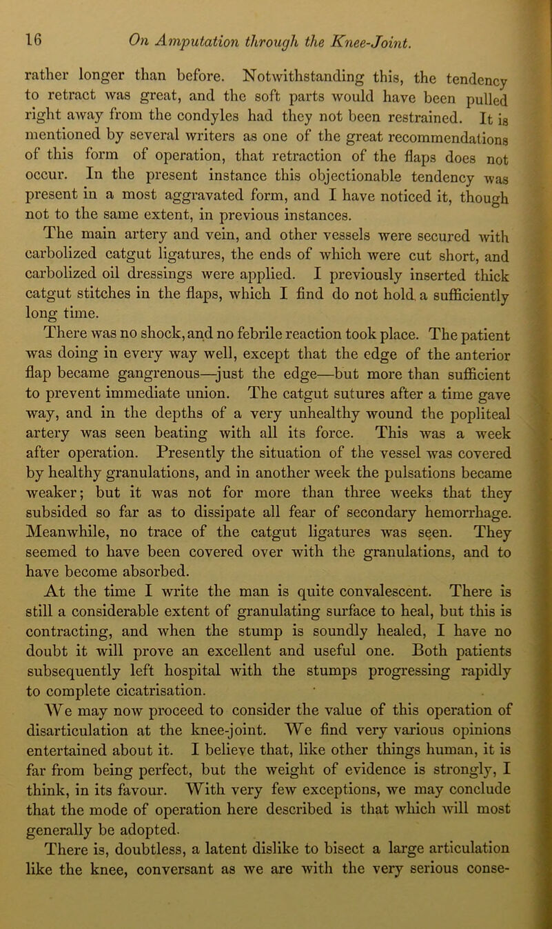 rather longer than before. Notwithstanding this, the tendency to retract was great, and the soft parts would have been pulled right away from the condyles had they not been restrained. It is mentioned by several writers as one of the great recommendations of this form of operation, that retraction of the flaps does not occur. In the present instance this objectionable tendency was present in a most aggravated form, and I have noticed it, though not to the same extent, in previous instances. The main artery and vein, and other vessels were secured with carbolized catgut ligatures, the ends of which were cut short, and carbolized oil dressings were applied. I previously inserted thick catgut stitches in the flaps, which I find do not hold, a sufficiently long time. There was no shock, and no febrile reaction took place. The patient was doing in every way well, except that the edge of the anterior flap became gangrenous—just the edge—but more than sufficient to prevent immediate union. The catgut sutures after a time gave way, and in the depths of a very unhealthy wound the popliteal artery was seen beating with all its force. This was a week after operation. Presently the situation of the vessel was covered by healthy granulations, and in another week the pulsations became weaker; but it was not for more than three weeks that they subsided so far as to dissipate all fear of secondary hemorrhage. Meanwhile, no trace of the catgut ligatures was seen. They seemed to have been covered over with the granulations, and to have become absorbed. At the time I write the man is quite convalescent. There is still a considerable extent of granulating surface to heal, but this is contracting, and when the stump is soundly healed, I have no doubt it will prove an excellent and useful one. Both patients subsequently left hospital with the stumps progressing rapidly to complete cicatrisation. AVe may now proceed to consider the value of this operation of disarticulation at the knee-joint. We find very various opinions entertained about it. I believe that, like other things human, it is far from being perfect, but the weight of evidence is strongly, I think, in its favour. AVith very few exceptions, we may conclude that the mode of operation here described is that which will most generally be adopted. There is, doubtless, a latent dislike to bisect a large articulation like the knee, conversant as we are with the very serious conse-