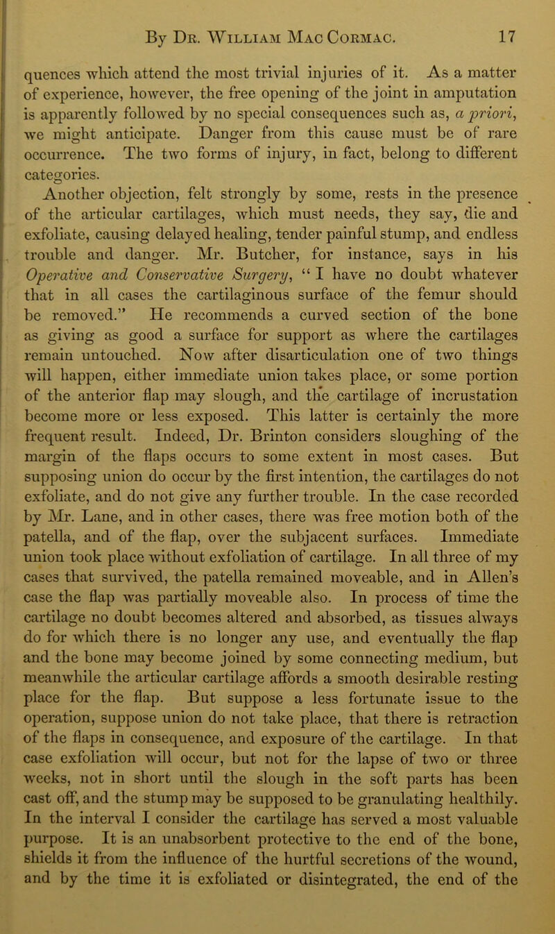 quences which attend the most trivial injuries of it. As a matter of experience, however, the free opening of the joint in amputation is apparently followed by no special consequences such as, a priori^ we might anticipate. Danger from this cause must be of rare occurrence. The two forms of injury, in fact, belong to different categories. Another objection, felt strongly by some, rests in the presence of the articular cartilages, which must needs, they say, die and exfoliate, causing delayed healing, tender painful stump, and endless trouble and danger. Mr. Butcher, for instance, says in his Operative and Conservative Surgery, “ I have no doubt whatever that in all cases the cartilaginous surface of the femur should be removed.” He recommends a curved section of the bone as giving as good a surface for support as where the cartilages remain untouched. Now after disarticulation one of two things will happen, either immediate union takes place, or some portion of the anterior flap may slough, and the cartilage of incrustation become more or less exposed. This latter is certainly the more frequent result. Indeed, Dr. Brinton considers sloughing of the margin of the flaps occurs to some extent in most cases. But supposing union do occur by the first intention, the cartilages do not exfoliate, and do not give any further trouble. In the case recorded by Mr. Lane, and in other cases, there was free motion both of the patella, and of the flap, over the subjacent surfaces. Immediate union took place without exfoliation of cartilage. In all three of my cases that survived, the patella remained moveable, and in Allen’s case the flap was partially moveable also. In process of time the cartilage no doubt becomes altered and absorbed, as tissues always do for which there is no longer any use, and eventually the flap and the bone may become joined by some connecting medium, but meanwhile the articular cartilage affords a smooth desirable resting place for the flap. But suppose a less fortunate issue to the operation, suppose union do not take place, that there is retraction of the flaps in consequence, and exposure of the cartilage. In that case exfoliation will occur, but not for the lapse of two or three weeks, not in short until the slough in the soft parts has been cast off, and the stump may be supposed to be granulating healthily. In the interval I consider the cartilage has served a most valuable purpose. It is an unabsorbent protective to the end of the bone, shields it from the influence of the hurtful secretions of the wound, and by the time it is exfoliated or disintegrated, the end of the