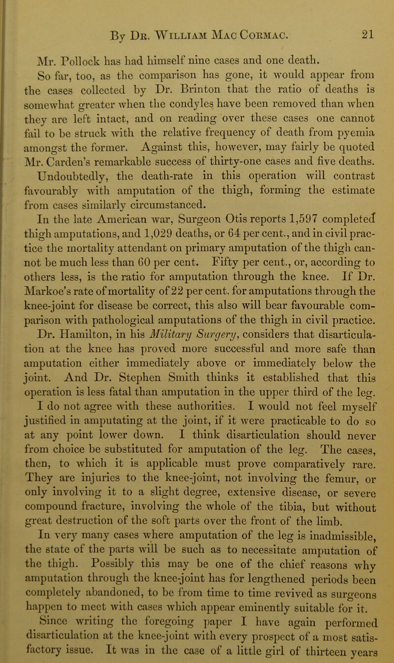 Mr. Pollock has had himself nine cases and one death. So far, too, as the comparison has gone, it would appear from the cases collected by Dr. Brin ton that the ratio of deaths is somewhat greater when the condyles have been removed than when they are left intact, and on reading over these cases one cannot fail to be struck with the relative frequency of death from pyemia amongst the former. Against this, however, may fairly be quoted Mr. Carden’s remarkable success of thirty-one cases and five deaths. Undoubtedly, the death-rate in this operation will contrast favourably with amputation of the thigh, forming the estimate from cases similarly circumstanced. In the late American war. Surgeon Otis reports 1,597 completed thigh amputations, and 1,029 deaths, or 64 per cent., and in civil prac- tice the mortality attendant on primary amputation of the thigh can- not be much less than 60 per cent. Fifty per cent., or, according to others less, is the ratio for amputation through the knee. If Dr. Markoe’s rate of mortality of 22 per cent, for amputations through the knee-joint for disease be correct, this also will bear favourable com- parison with pathological amputations of the thigh in civil practice. Dr. Hamilton, in his Military Surgery, considers that disarticula- tion at the knee has proved more successful and more safe than amputation either immediately above or immediately below the joint. And Dr. Stephen Smith thinks it established that this operation is less fatal than amputation in the upper third of the leg. I do not agree with these authorities. I would not feel myself justified in amputating at the joint, if it were practicable to do so at any point lower down. I think disarticulation should never from choice be substituted for amputation of the leg. The cases, then, to which it is applicable must prove comparatively rare. They are injuries to the knee-joint, not involving the femur, or only involving it to a slight degree, extensive disease, or severe compound fracture, involving the whole of the tibia, but without great destruction of the soft parts over the front of the limb. In ver}’’ many cases where amputation of the leg is inadmissible, the state of the parts will be such as to necessitate amputation of the thigh. Possibly this may be one of the chief reasons why amputation through the knee-joint has for lengthened periods been completely abandoned, to be from time to time revived as surgeons happen to meet with cases which appear eminently suitable for it. Since writing the foregoing paper I have again performed disarticulation at the knee-joint with every prospect of a most satis- factory issue. It was in the case of a little girl of thirteen years